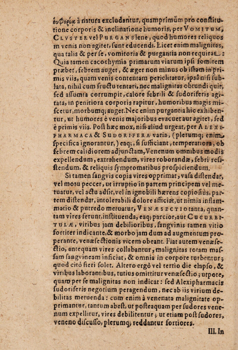 / ' / lv$<%U a ffatura excludamur, quamprimum pro conftttn* fione corporis & inclinatione humoris, perV omitu m* C l y s t e r vel P u r g a n s lene , quod humores reliquos tr\ venis non agitcr,funteduecn&i. Licet enim malignitas? qua talis & per fe, vomitoria & purgantia non requiram: Quia tamen cacoehymia primarum viarum ipfi fomirem praebet, febremduger, & aeger non minus ob iftam mpri- inis viis, quam venis contentam periclitat or, ipsa ni fi fub- lata, nihil cumfru#utentafi,nec malignitas obtundi quitv fed affumfa corrumpit,calore febrili & fudoriferis agi- fata? in penitiora corporis rapitur, humoribus magis mi- fc e t u r, m 0 r b u m q; au ge t .N c c e n i m p u rganti a hic cxk i b e n• tur, ut humores e venis majoribus evacuetaut agitet, fed e primis viis. Poft ha:c mox, ni^aliud urgeat, per A ££Xg- PHARMAGA & Sud©rrFerA! varia, (plerumq; enimu fpecifica ignorantur,) caq,,fi fufficiant ^temperatiora, ob fe b r e m c a 1 i d i o r em a dju n £la m, Ve n en um o m n 1 b u s m o d i s expellendum, extrahendum, viresroborandse, febri ref^ Itendum, & reliquis fymptomatibus profpieiendum. Si tamen fangvis copia vires opprimat, vafadiftendar, vel motu peccer, ut irruptio in panem principem vel me¬ tuatur, vel a<£lu adftr,vel in ignobili bserens eopiofius, par¬ tem diftendar, intolerabili dolore afficiat,ut nimia inflam¬ matio 6t putredo metuatur, V en^segtio tanta, quan¬ tam vires ferunt,inffituenda, caq* parcior, aut Cucurbi» tu ije, viribus jam debilioribus ,ftngvinis tamen vitio fortiter indicante,& morbo jam dum ad augmentum pro¬ perante, vcnaefe&ionis vicem obeant. Fiat autem vensefe- £lio, antequam vires collabantur,maligniras totam maf- fam fangvineam inficiat, & omnia in corpore turbentur 5 quod cito fieri folet. Altero ergo vel tertio die ebpfo, & vbibus laborantibus, tutius omittitur vensefcfliojutpote* quampetfemalignitas non indicat: fed Alexipharmacis fudoriferis negotium peragendum, ncc ab iis virium de¬ bilitas memenda: cum enim a venenata malignitate op¬ primantur, tantum abeft, ut pofteaquam per fudores vene¬ num expellitur, vires debilitentur * ut etiam poft fudores, veneno difcuffo?plcrumqj reddantur fortiores.