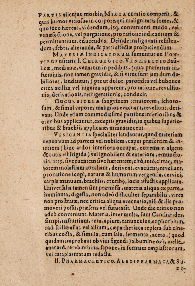Partis alicujus morbis,Mixta curatio competit, & quis humor vitiofus in corpore,qui malignitatis fomes,8c quoioco haereat, videndum, isq* convenienti modo , vel vensefe£lione, vel purgatione, pro ratione indicantium & permittentium, educendus. ^Deinde malignitati refiftcn- dum, febris alteranda, & parti affe&se profpiciendum. Materu Indicatorum fumuntur ex Fon¬ ti b u s ufitatis I.Ghirurgico.Venje sectioBafi- hese, medianse, venarum in pedibus, (quae prsefcrtim iiu foeminis, non tamen gravidis, & fi vires funt jam dum de¬ biliores > laudantur,) prout dolor, parotides vel bubones circa axillas^vel inguina apparent,pro ratione,revulfio- nis, derivationis, refrigerationis, conducit. Gucurbitula fangvincm tenuiorem, ichoro- fum, & fimul vapores malignos evacuant,revellunt, deri¬ vant. Unde etiam commodisfime partibus inferioribus & cruribus applicantur,exceptis gravidis,in quibus fuperio- ribus & brachiis applicata;, minus nocent. Vesicantia fpecialitcr laudantur,quod materiam venenatam ad partem vel nobilem, caput prasferrim & in-, teriora (hinc ardor interiora occupat, extrema v. algent & cutis cft frigida ) vel ignobilem & exteriora, emunfto- ria» arto, five ruentem five hserentem, cito, tuto, citraqj ma¬ jorem moleftiam attrahant, derivent, evacuent, revellant, pro ratione fcopi, naturas & humorum vergentia, cervici, carpis manuum, brachiis, crurib?,locis affe&is applicata. Univcrfalia tamen ftnt prsemifla, materia aliqua ex parto imminuta, digefta, non adeo difficulter fcparabiiis, vires fton proftrata;, nec critica aliqua evacuatio,nifi & illa pro¬ moveri poffir, praefens vel futura fit. Unde dic critico non adeo conveniunt. Materia, inter multa, funt Cantharides, Anapi, nafturtium, ruta, apium, ranunculus, euphorbium, rad. fcillasaffat. vel allium, caepa theriaca repleta fub cine¬ ribus co£U, & fimilia, cum falc,fermento, aceto, (quod quidam improbant ob vim figendi) albumine ovi, mellea anacard. terebinthina, fapone,in formam cmplaftrorurn, vel cataplasmatum rcda&a. II. P H A R M A C E U T I C 0. A i E XI P H A R M A C A & S U- DO-
