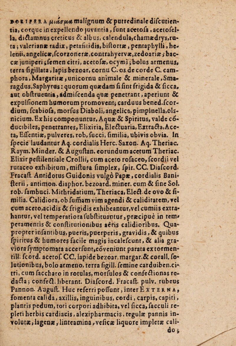 tia> corque in expellendo juvantia> fum aoctofa»acetofel- la, diflamnus creticus & albos, calendula,chamasdrys,ra¬ ta i Valerianas radix, petafitidis,biftorrse, pentaphylli, he* lenii, angelicas,fcorzcnera?,comrahyervas,zcdoarias,*bac- cae juniperi i femen citri, acetofas, ocymi j bolus armenus, terra figillata, lapis bezoar, cornu C. os de corde C. eam- phora,Margaritae ,unicornu animale & minerale,Sma- rsgdus.Saphyrus: quorum quasdam fi fint frigida & ficca» aut obftruentia>*dmifcendaqua? penetrant,aperiunt & expuHioncm humorum promovent* carduus bencd.fcor- dium, fcabiofa, morfus Diaboli, angelica, pimpinella,ols- nicium. Ex his componuntur, Aquas & Spiritus, valde c6- ducibiics, penetrantes, Elixiria, Elefluaria,Extrafla, Ace¬ ta, Effentias, pulveres, rob, fucci, fimilia, ubivis obvia. In fpecie laudantur Aq.cordialis Here. Saxon. Aq.Thcriac. Raym. Mindcr. & Auguftan. eorundum acetum Theriac. Eiixir pcftiicntialc Crolli/, cum aceto rofaceo,fcordii vel rutaceo exhibitum, mifturaTifnplex, fpir.CC. Diafcord. Fracaft, Antidotus Guidonis vulgo Papa?, cordialis Bani- fterii, antimon. diaphor. bezoard. miner, cum & fine Sol. rob. fambuci. Mithridatium,Thcriaca,Elcfl.dc ovo & fi¬ milia. Calidiora, ob fumam vim agendi & calidiratcm, vel cum accto,acidis & frigidis exhibeantur,vel cumiis extra¬ hantur, veltemperatiorafubftituamur,prascipue in tem* peramemis & ccnftitutionibus acris calidioribus. Qua¬ propter infantibus, pueris,pucrperis, gravidis, & quibus fpiritus & humore$ facile magis incalcfcunt, & alia gra¬ viora fymptomata acecrfunr,cdvcniunt parata ex tormen- til4. fcord. acctof CC. lapide bezoar.margar.& corall. fo- lotionib us, bolo armeno, terra figill. femine carduibcn.ci- tri, cum faccharo in rotulas,morfulos & confeflionas re- dafla* confefl. hberant. Diafcord. Fracaft. pulv. rubeus Pannon. Auguft. Huc referri poliunt, inter Externa, fomenta calida, axillis, inguinibus, cordi, carpis, capiti, plantis pedum, toti corpori adhibita, vel ficca,facculi re¬ pleti herbis cardiacis, alcxipbarmacis, regulas pannis in¬ volutae ,lagenas,linteamina,vcficae liquore impletas cali¬ do»