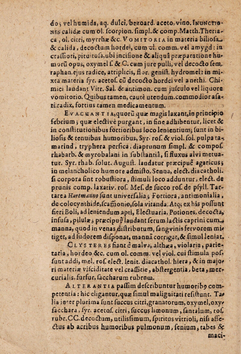 io, velli! tu i da* a q. dulci, be^oard. a ceto, vino. Inunctio¬ nes calidae cura oi. fcorpion. fimpJJc comp.Matth.Theria*’ ea , ol. citri, myrrhae Scc. Vomitoria ia materia biliofa-# Sc calida , decoctum hordei, cum oi, cotnm,vd amygd: ia crafiiari, pituuofa.ubi incifioae & aliqua praeparatione hu* moruopus, oxymei/& C.caro jure pulli, vel decoftofens. raphan.ejus radice, atriplicis, flor, genift. hydromebin mi¬ xta materia fyc. aceto/ cu decolo hordei vel anethi. Chb mici laudant Vitr. Sal & attfknon. cura jufculo vel liquore vomitorio. Quibustamen, caute utendum.commodiorafa** cuadix» fortius tamen medicaraentum. ; E v ac u an t i A,quoru quae magislaxant9ioprincipio febrium > quae ele&ive purgant, in fine adhibentur, licet «Se in conftitutiohibus fortioribus loco lenientium, (utit in bi- liofis & tenuibus humoribus, Syr* rofi & viol. fol pulpa ta% marind , tryphera perfica,diaprunum fimpl. Sc compofi rhabarb. Sc myrobaiani in fubflantia, fi fluxus alvi metua¬ tur. Syr, rhab. folut. Auguft. laudatur praecipue agaricusj in melancholico humore admiflo, Seona, cle<Sh diacathoii. fi corpora fint robuftiora, (limuli loco adduntur, eleft. de prunis comp. iaxatiy. ro/ Mef.de fucco ro/ de pfyll.Tac? tarea Karmamio funt univerfalias Fortiora, antimonialia, de colocynthide,fcaffionio,fola vitanda. Atq* ex his poflunt fleri Boli, ad leniendum apti, Eledluaria, Potiones, decola* infufa, pilulae* praecipu 5 laudant (erum lallis caprini cutn_* manna, quod in venas diftributum, fa ngvinis fervorem mi* tigee, ad fudorem difponat, manna corrigat,dc (ImuUenia t* Clysteres fiant i malva, althaea, violaria, parie¬ taria, hordeo Scc. cum ol. comra. vel viol. cui ftimula pofl funtaddi, rnel. ro/ ele&. lenit, diacathol. hiera, Sc in roajo* ri materiae vifeiditate vel craflStie, abftergentia, beta jmer* curialis,furfur, (accharum rubram. Alter a nt ia paflira defcribunturhumoribp com¬ petentia : hic eligantur,quae fimul malignitati refiftunt. Tao lia ir&ter plurima funt fuccus citri,granatorum, oxycne/oxy* facchara , fyr. acetof. citri, fuccus hmonum, fantalam, ro/ rubr.CC.deccchim, utilisfimum,(piritns vitrioli, ni.fi affe¬ ctus ab acribus humoribus pulmonum, fenium, tabes 8$ maci-