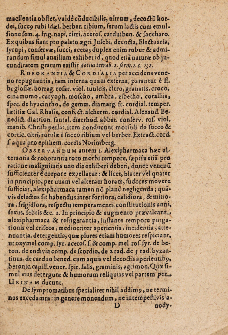 macilentia obftef,Valde caducibilis, olerum, decodtu hor¬ dei, fucc9 rubi Idaei, berbcr. ribium, ferum ladis cum crnul- fione fem. 4, frig* napi, citri, acetofcarduiben. Sc faceharo. Ex quibus fiant pro palato aegri Julebi, deco$a,Eledh!aria, fyrupi, confervae, fucci, acera $ duplex enim robur & admi¬ randum fimul auxilium exhibet id, quod ena naturae ob ju¬ cunditatem gratum exiftit Aetiustetrab. 2. firm* 1. c. 132. R ob orantia &Go rd .i ac ia per accidens vene- 1 y n no repugnantia, tam interna quam externa, parantur e n. bugloflV, borrag. rofar. viol. tunicis, citro, granatis, croco, cinamomo,caryoph. mofcho, ambra, zibetho, coralliis, fpee. de hyacintho, de gemm. diamarg. fr. cordial. temper. laetitiae Gal. Rhafis» confe<& alcherm. cordial. Alexand. Be- ^nedid. diatrion. fantal. diarrhod. abbat. conlerv. rofi viol. manib. Chriftiperlat.item conducunt morfuli de fijcco& cortic. citri, rotulae e fucco ribium vel bgrber. Extradhcord. f aq m pro epithem. cordis Norimberg. Observandum autem i. Aiexipharmaca haec al¬ terantia & roborantia toto morbi tempore, faepius etia pro ratione malignitatis uno die exhiberi deberi, donec venenu fufficientcr e corpore expellatur: Sc licet, bis ter Vel quater in principio, per uuam vel alteram horam, fudores movere fufficiat, aiexipharmaca tamen no plane negligenda * qua¬ vis delemus fit habendus inter fortiora, calidiora, Sc mirio- ra, frigidiora, refpedlu temperamenti, conftitutionis anni, fexus, febris &c. 2. In principio & augmento praevaleant-* aiexipharmaca Sc refrigerantia,inflante tempore puiga- tionis vel crifeos, mediocriter aperientia, incidentia, atte¬ nuantia, detergentia, quae plures etiam humores refpiciant, utoxymel comp. fyr. acctof f Sc comp. mei rof fyr. de be- tqn. de cndiviacomp.de fcordto, de arad.de y rad. byzan- tinus, de carduo bened. cum aquis vel decodis aperientibp, betonic.capill.vener. fpir. falis, graminis, agrimon.Quae ft- mul vias detergunt 8c humorum reliquias vel partem pec^ Urinam ducunt. De fymptomatibus fpecialitcr nihil addimp, ne termi¬ nos excedamus: in genere moneqdum, ne intempeftivis a- ^ ' D. npdy-