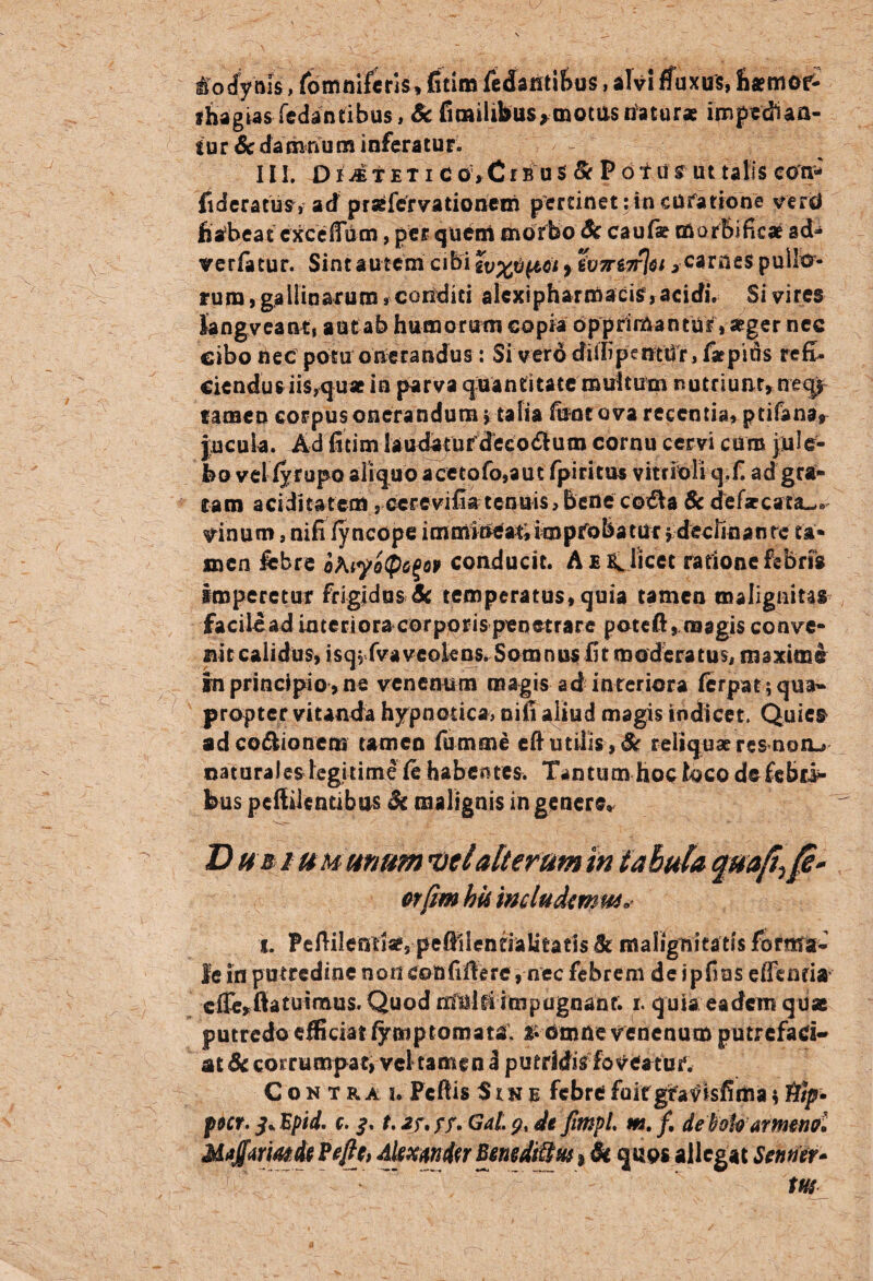 tfodynis, fomniferis.fitim fedantibus, alvi ffuxus, fisemor- ihagias fedantibus, Sc fimilibus, motus natur* impediaa- tur & damnum inferatur. III. D i ii t e t i c ov Ci b u $ & F 6t ti sr ut talis eon* flderatus, ad prjefervationem pertinet: in cufatione vertf fiafoeat cxceffum, per quem morbo Sc cauf* morbificat ad- verfatur. Sint autem cibi zvx^biCi t ^ carnes pullo¬ rum, gallinarum , conditi alcxipharmacisr, acidi. Si vires langveantj autab humorum copia opprimantur, seger nec cibo nec potu onerandus: Si vero dillipentUr, faepins refi¬ ciendus iis,quae in parva quantitate multum nutriunt, neqi tamen corpus onerandum j talia fune ova recentia, ptifana, jucuia. Ad fitim laudatur decodlum cornu cervi cum jule- feo vel fyrupo aliquo a ceto fo,a ut fpi ritus vitrioli q.fi ad gra¬ tam ariditatem, cerevifiatenuis,Bene co£Va 8c defzcatsu» irinum, nifi fyncope immineat;impfobatur $ declinante ta¬ men febre oKi?o$6%op conducit. A je C licet ratione febrili imperetur frigidus Sc temperatus, quia tamen malignitas facilcad intcrioracorpqrispenetrare poteft,magis conve¬ nit calidus, isq$ fvaveokns. Somnus fit moderatus, maxime in principio , ne venenum magis ad interiora ferpat;qua» propter vitanda hypnotica, nifi aliud magis indicet. Quies ad cocionem tamen fumme eft utilis, & reliquae res noiu naturales legitime fe habentes. Tantum hoc loco de £cb ci¬ bus pcftilentibas Sc malignis ingenera D ub i um unum mei alterum in tabula quafr jfe- orfrn his includimus.. i. PcAilentiae, pefiilentialitatis Sc malignitatis forma¬ le in putredine non confifierc, nec febrem de ipfius effenfi# cffe,ftatuimus. Quod ntaltiimpugnant. i. quia eadem quae putredo efficiat fymptornata. £ dmde venenum putrefaci¬ at Sc corrumpat, vel tamen d putridis foveatur. Contra u Fcftis Sine febre fuit gtatf isfima* tfip* pocr. i.Epid. c. t.hf,$$. Gat.9, de frnpi m./. debok armenol Maffurmdt Peflc, Alwmdcr BmdiUsts * & quos allegat Sentiet- tus