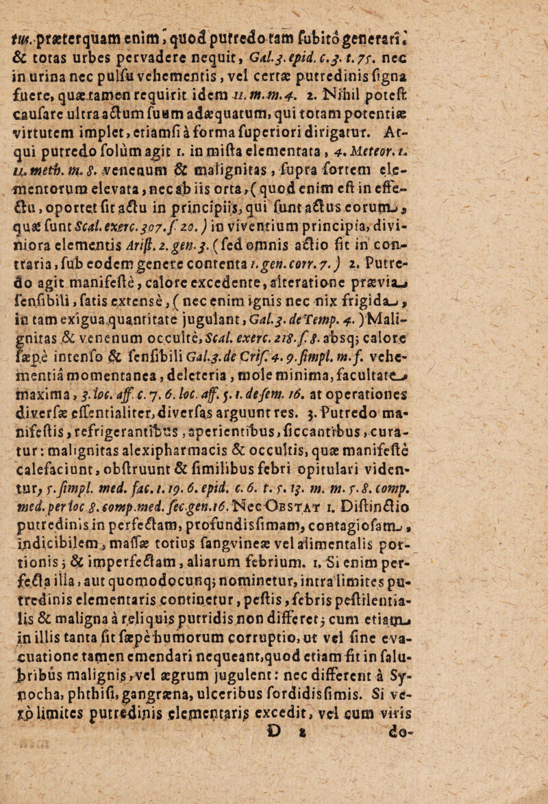 tus.prsetcrquam enim, quod putredo tam fubitdgenerari* & totas urbes pervadere nequit, Gd.j.epid.c,j.t.7r. nec in urina nec pulfe vehementis, vel certae putredinis ligna, fuere, quae tamen requirit idem u?m,m.4> 2. Nihil poteft caufarc ultra aflum fuum adaequatum, qui totam potentiae virtutem implet, etiamfi a forma fuperiori dirigatur. At¬ qui putredo folurn agit r. inmiftadementata, 4,Meteor.i* i&Msth. m*8' venenum & malignitas, fopra fortem ele¬ mentorum elevata ,necab lis orta,( quod enim eft in effe- flu, oportet fit aflu in principiis, qui fum a£luseorutn-> * q uie fu n t Sed. exmc. so7»f zo\) i n v i v e ivt i u m p r i n c i p i a, d i v i - niora clementis Arift.z.gen.s.ffe&Qmriis aflio fit in con¬ traria ifub eodem genere contenta i.gen.corr.7•) 2. Putre¬ do agit nianifefte, calore excedente,aiteratione praevisu fenfibiii, fatis extense, ( nec enim ignis nec nix frigi dau f in tam exiguaquantitate jugulant, Gd.j.deTmp. 4>)Mali¬ gnitas venenum occulte, Sfrf/. exerc.ns-fs.zbscp, calore faepi intcnfo & fenfibiii GaL3.de Crif. 4. p.frmpi. m.f. vehe¬ mentia momentanea, delcteria, mole minima, facultate-* maxima, 3.ioe. aff.c.y. 6. he. 4f. p !. defini. 16. at operationes diverfse effentialiter, diverfas arguunt res. 3. Putredo ma- nifeftis, refrigerantibus 5 aperientibus ,ficcantrbus, cura¬ tur : malignitas alexipharmacis & occultis, quas manifefte Calefaciunt,obftruunt & fimilibusfebri opitulari viden¬ tur^ y.Jimpl. wed. fac. /. 19.6. epid, c. 6. t. r. 13. m. m. y. 8. comp. med. per ioe S.eomp.md.fetgen.id.^ecOBSTAr 1. Diftinflio putredinis in perfcftam, profundisfimam, contagiofam.,» indicibilem sma{fae totius fangvinese vel aiimentalis por¬ tionis 3 & imperfe<3am, aliarum febrium, u Si enim per- fetfla illa, aut quomodocunq} nominetur, intra limites pu¬ tredinis dementaris continetur, peftis, febris peflrlentia- Us & maligna a reliquis putridis non differctj cum etianu in illis tanta fit fa:pe humorum corruptio, ut vel fine eva¬ cuatione tamen emendari nequeant,quod etiam fit infalu- bribus malignis ,vel aegrum jugulent: nec different a $y- #ocha, phtbifi,gangraena, ulceribus fordidisfimis. Si ve- ri>limites putredinis elementarii excedit, vel cum viris D % do-