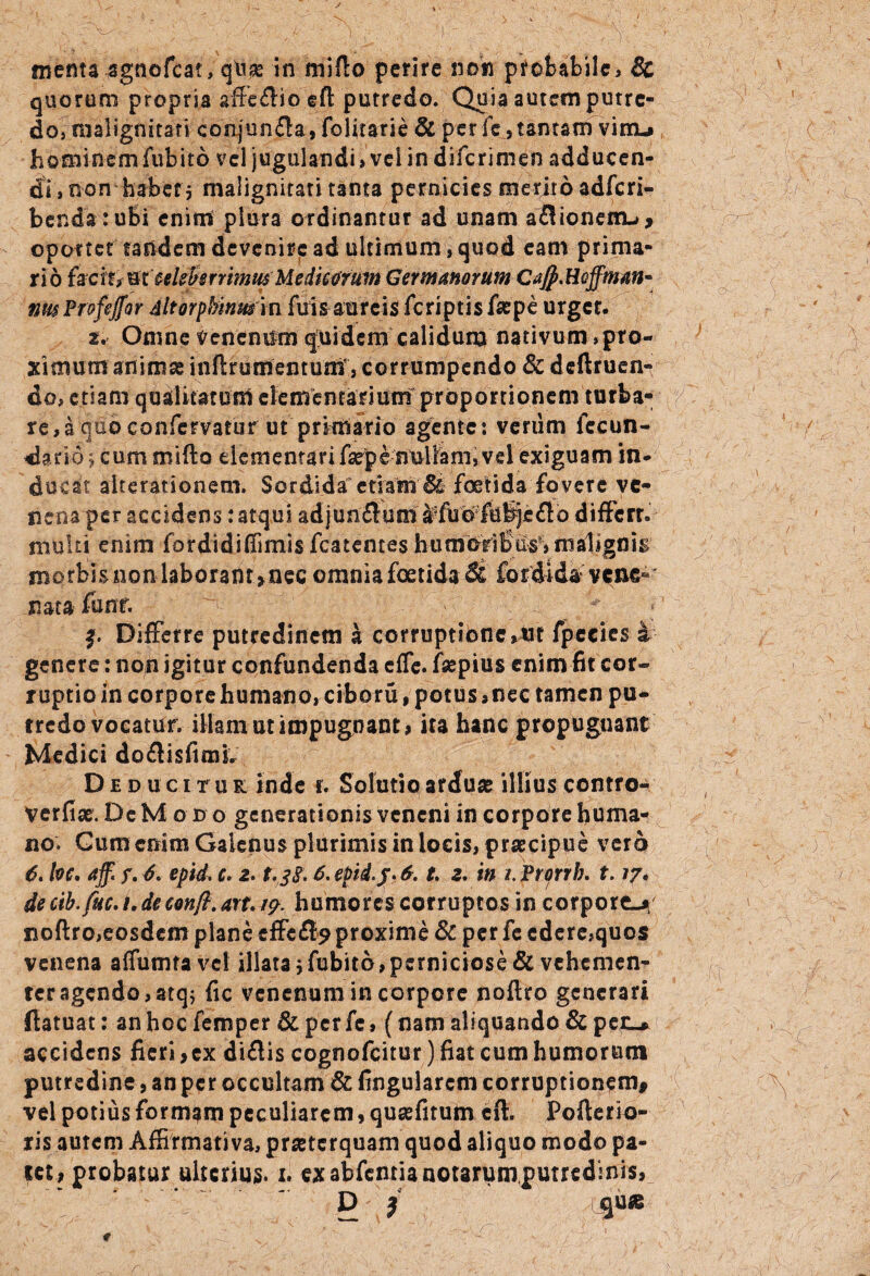 menta sgnofcat, qlix in miflo perire non probabile, 8t quorum propria affedso eft putredo. Quia autem putre- do, malignitati conjunda, folitarie & per fe, tantam vim* h ©mi n e m fub i't 6 v el j u gul an di > v e i i n d i fc r i m e n a d d u c e n- di, non habet 5 malignitati tanta pernicies merito adferi- bendatufii enim plura ordinantur ad unam adioneiru, oportet tandem devenire ad ultimum , quod eam prima¬ rio fscttt&tttleforrmusMediMfum Germanorum CaJp.Hoffmm* nm Ptofeffor ditorpMnmm fui s aureis feriptis faepe urger. *.• Omne venenum quidem calidum nativum , pro¬ ximum-animae inftrumentuaT, corrumpendo &dcftruen- do, etiam qualitatum elementarium-proportionem turba¬ re , a quo confervatur ut primario agente *. verum fecun- dario j cum mifto dementari fepenullam,vel exiguam in¬ ducat aiterationem. Sordidaetiam Bt foetida fovere ve¬ nena per accidens: atqui adjundum ^fuWfuijjeflb differt, multi enim fordidiffimis fcatentes humorifiw, malignis m 0 rbi s no n labor a nr, nec omnia foetida St fordidavene' nataffinr. •’ ' 1 : ,  f. Differre putredinem a corruptione,Ut fpecies i genere: non igitur confundenda effe. fsepius enim fit cor¬ ruptio in corpore humano, ciboru, potus,nec tamen pu# rredo vocatur, illam ut impugnant* ita hanc propugnant Medici dodisfiim. Deducitur inde r. Solutio arduae illius contro- verfix. De Modo generationis veneni in corpore huma¬ no; Gum enim Galenus plurimis in locis, praecipue vero d. foc, aff.f. d, epid. e. e. epid.j. 6. t e. in i. Prprrb. 1.17. de cib.fuc. /. deconft. art. 17. humores corruptos in corpore»* noftro,eosdem plane effed^ proxime 8c per fe edere,quos venena affumtave! illata jfubito,perniciose Sc vehemen¬ ter agendo,atq; fic venenum in corpore noftro generari ftatuat: an hoc femper & per fe, (nam aliquando & per-* accidens fieri,ex didis cognofcitur) fiat cum humorum putredine, an per occultam & lingularem corruptionem* vel potius formam peculiarem, quxfitutn cft. Pofterio- ris autem Affirmativa, praeterquam quod aliquo modo pa¬ let, probatur ulterius, x. ex abfentia notarum,putredinis,  D } gu*
