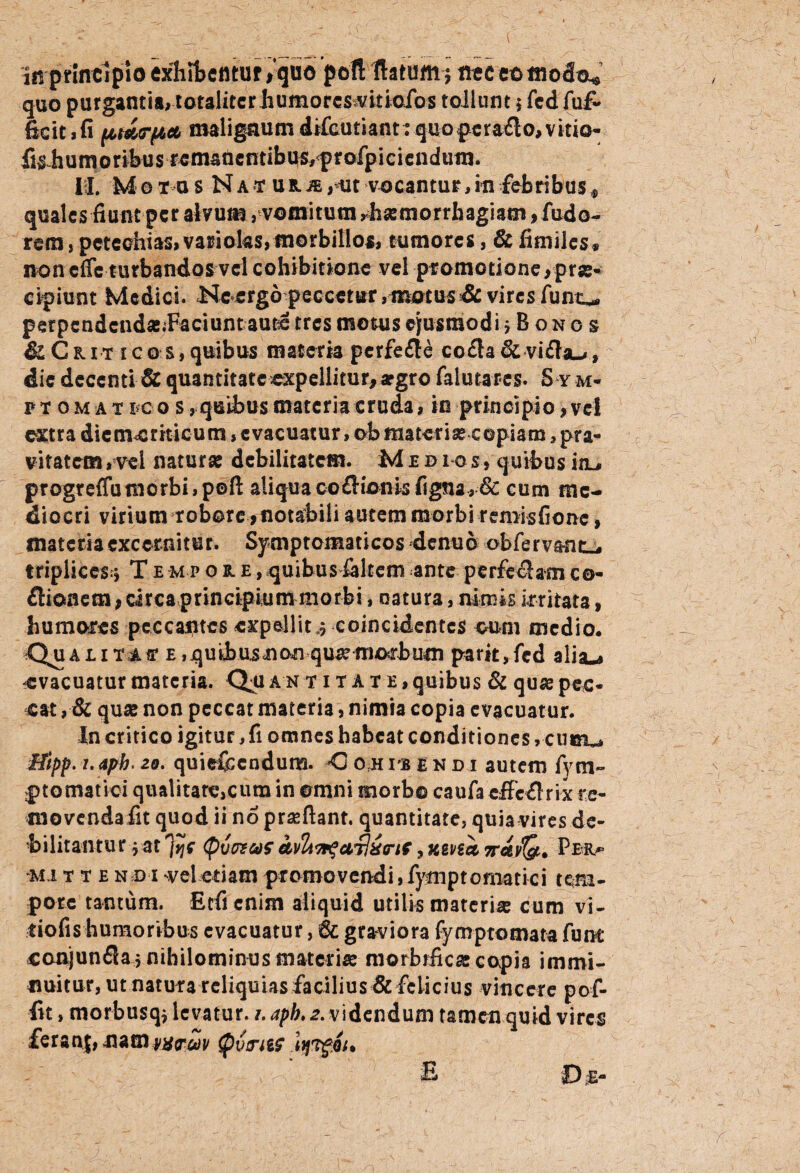 in'principioexhibentur*quo poli flatum $ neceomodo* quo purgantia, totaliter humoresvitiofos tollunt $ fcd fu& 6cit,fi (AMTfta maligaumdrfautiant:quo|xcra£lo,vkm- fi^humoribus rcmaflcntibus,f rofpiciendum. I I. M e t u s N a t u il m ,ut vocantur, in febribus * quales fiunt per alvum, vomitum rhsemorrhagiam , fudo« rem , pctechias, varioks, morbillos, tumores, & fimiles» non cfie turbandos vel cohibitione vel promotione * prae¬ cipiunt Medici. <Nccrgo peccetur, motus & vires fu no perpcndcnda.Faciunt autc tres motus ejusmodi jBonos Sl Ckit i co s, quibus materia pcrfe&e co$a& vifbu, die decenti & quantitate expellitur, apgro falutares. S y m- ptomat i c o s, quibus materia cruda, io principio, vel ext r a dic mc z it ic u m > c vac u at ur, ob raa te r i a c ©p i a ro, pr a- vitatem,vel natura debilitatem. Medios, quibus iiu progreffumorbi,poft aliqua co£lionisfigna, & cum me¬ diocri virium robore * notabili autem morbi remisfionc, materia excernitur. Symptomaticos denuo obferva-ntL, triplices.» T e-mp o bl e , quibus kltem ante perferam co- flionem* circa principium morbi, natura, nimis irritata, humores pcccaiitcs expellit 3 coincidentcs cum medio. Qu&l iTJ.fr e ,quihu.snon qua morbum parit,fcd aiisu evacuatur materia. Qn antitate, quibus & qua pec¬ cat , & qua non peccat materia, nimia copia evacuatur. Xn critico igitur, fi omnes habeat conditiones, cum^ Hipp. 1. apb. 20. quiefccndum. <j o h rs e n d i autem fy tn- ptomatici qualitarc,cum in omni morbo caufa cffcflrix se¬ movenda fit quod ii no praftant, quantitate, quia vires de¬ bilitantur j at 'jijf (pvcvaf avlin$ci7l6<rtf, «gysi 7rctv(&. Pbr^ ■mi t t e n d i vel etiam promovendi, fymptomatici tem¬ pore tantum. Ecficnim aliquid utilis materia cum vi- tiofis humoribus evacuatur, graviora fymptomata fune conjunfla 5 nihilominos materia morbifica copia immi¬ nuitur, ut natura reliquias facilius & felicius vincere pof- fit, morbusq* levatur. /. apb. 2. videndum tamen quid vires ferant, namQvitiis itjvgQu S ID %