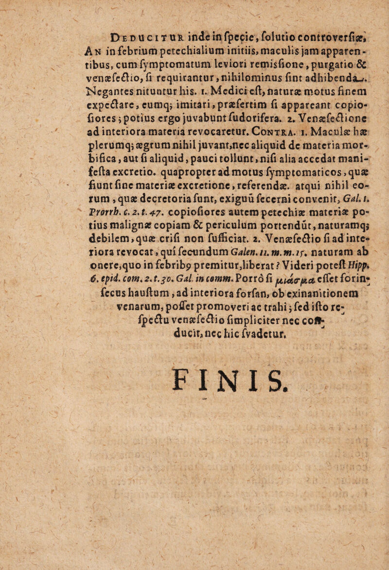 Deducitur inde in fpecie, folutio controverfiae* A N in febrium petechialium initiis, maculis jam apparen - tibus, cumfymptotmtum leviori retnisfione , purgatio 8c venasfe£lio,fi requirantur>nihilominus fint adhibendau. Negantes nituntur his, i. Medici eft> naturas motus finem cxpe£tare, cumq; imitari, praefertim fi appareant copio- fiores i potius ergo juvabunt fudorifera. 2. Yensefe&ione ad interiora materia revocaretur. Contra, i. Maculae hae plerumqi segrumnihil juvant,nec aliquid de materia mor- bifica, aut fi aliquid, pauci tollunt, nifi alia accedat mani- fefta excretio. quapropter ad motus fymptematicos, quae fiunt fine materias excretionc, referendae, atqui nihil eo¬ rum , quae decretoria funt, exiguu feccrni convenit, GaL l Trorrb. c.2,t.47- copiofiorcs autem petechi* materiae po¬ tius malignae copiam & periculum portendut, naturamqj debilem,quas crifi non fufficiat. 2. Vcnaefefliofiadintc* iiora revocat, qui fecundum Galen.ihm.m.ir. naturam ab onere,quo in febribp premitur,liberat ? Videri poteft Hipp• 6. eptd. com< 2. t.jo* Gal. in cemm. Porro fi pu&trj&a effet forin* fecus hauftum, ad interiora forfan, ob exinanitionem venarum, poflet promoveri ac trahi $ fed ifto re^ fpe£lu venaefedio fimpliciter nec cofr ducir, nec hic fvadetur. FINIS.