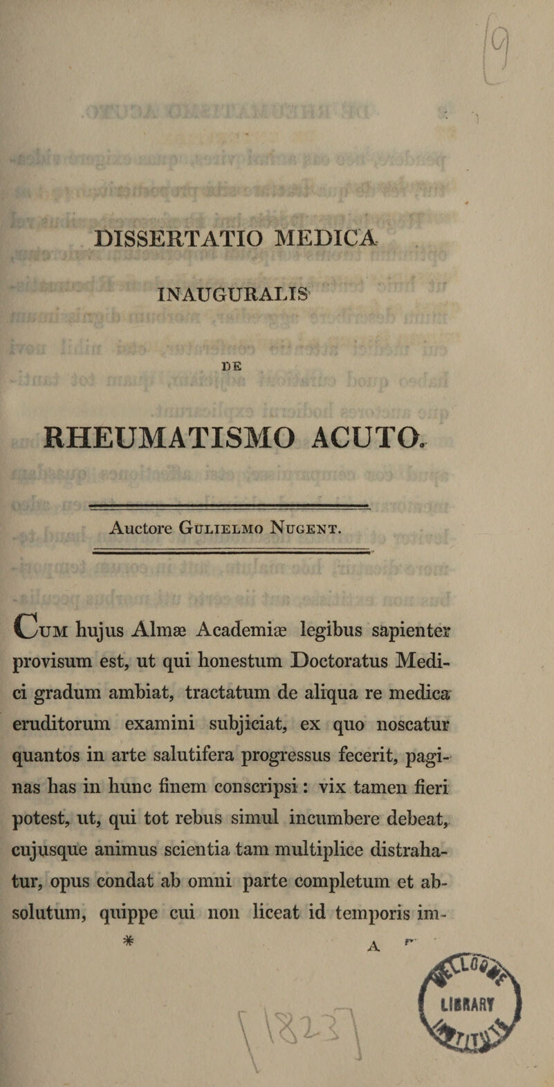 DISSERTATIO MEDICA INAUGURALTS DE RHEUMATISMO ACUTO. Auctore Gulielmo Nugent. Cum hujus Almae Academiae legibus sapienter provisum est, ut qui honestum Doctoratus Medi¬ ci gradum ambiat, tractatum de aliqua re medica eruditorum examini subjiciat, ex quo noscatur quantos in arte salutifera progressus fecerit, pagi¬ nas has in hunc finem conscripsi: vix tamen fieri potest, ut, qui tot rebus simul incumbere debeat, cujusque animus scientia tam multiplice distraha¬ tur, opus condat ab omni parte completum et ab¬ solutum, quippe cui non liceat id temporis im-