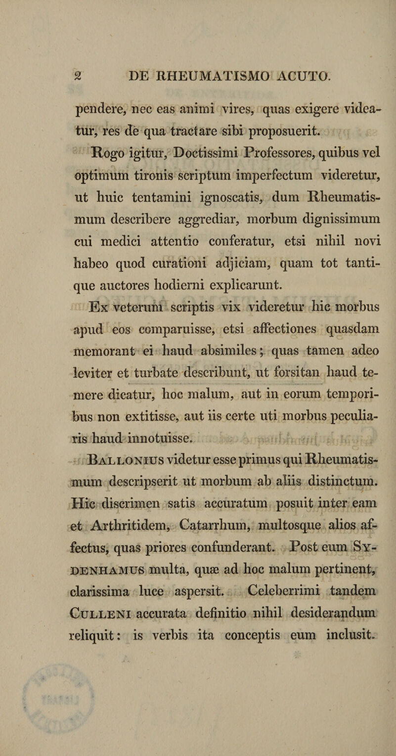 pendere, nec eas animi vires, quas exigere videa¬ tur, res de qua tractare sibi proposuerit. Rogo igitur. Doctissimi Professores, quibus vel optimum tironis scriptum imperfectum videretur, ut huic tentamini ignoscatis, dum Rheumatis¬ mum describere aggrediar, morbum dignissimum cui medici attentio conferatur, etsi nihil novi haheo quod curationi adjiciam, quam tot tanti¬ que auctores hodierni explicarunt. ^ Ex veterum scriptis vix videretur hic morbus apud eos comparuisse, etsi affectiones quasdam memorant ei haud absimiles^ quas tamen adeo leviter et turbate describunt, ut forsitan haud te- mere dicatur, hoc malum, aut in eorum tempori¬ bus non extitisse, aut iis certe uti morbus peculia¬ ris haud innotuisse. fii Bali^onius videtur esse primus qui Rheumatis¬ mum descripserit ut morbum ab aliis distinctum. Hic discrimen satis accuratum posuit inter eam et Arthritidem, Gatarrhum, multosque alios af¬ fectus, quas priores confunderant. Post eum Sy- DENHAMUS multa, quae ad hoc malum pertinent, clarissima luce aspersit. Celeberrimi tandem Gulleni accurata definitio nihil desiderandum reliquit: is verbis ita conceptis eum inclusit.