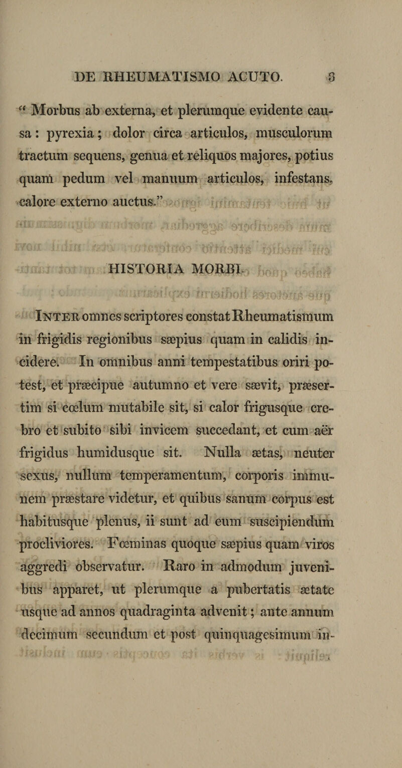 Morbus ab externa, et plerumque evidente cau¬ sa : pyrexia; dolor circa articulos, musculorum tractum sequens, genua et reliquos majores, potius quam pedum vel manuum articulos, infestans, calore externo auctus,” c:. - - .HISTORIA MORBE ‘ '■'j ■ '-- r ■ Inteu omnes scriptores constat Rheumatismum in frigidis regionibus saepius quam in calidis in¬ cidere. Insomnibus anni tempestatibus oriri po¬ test, et prsecipue autumno et vere saevit, praeser¬ tim si coelum mutabile sit, si calor frigusque cre¬ bro et subito’ sibi invicem succedant, et cum aer frigidus humidusque sit. Nulla aetas, neuter sexus, nullum temperamentum, coiq)oris inimu- nem praestare videtur, et quibus sanum corpus est habitusque'plenus, ii sunt ad eum suscipiendum procliviores. Foeminas quoque ssepius quam viros aggredi observatur. Haro in admodum juveni¬ bus apparet, ut plerumque a pubertatis aetate usque ad annos quadraginta advenit; ante annum decimum secundum et post quinquagesimumiin-