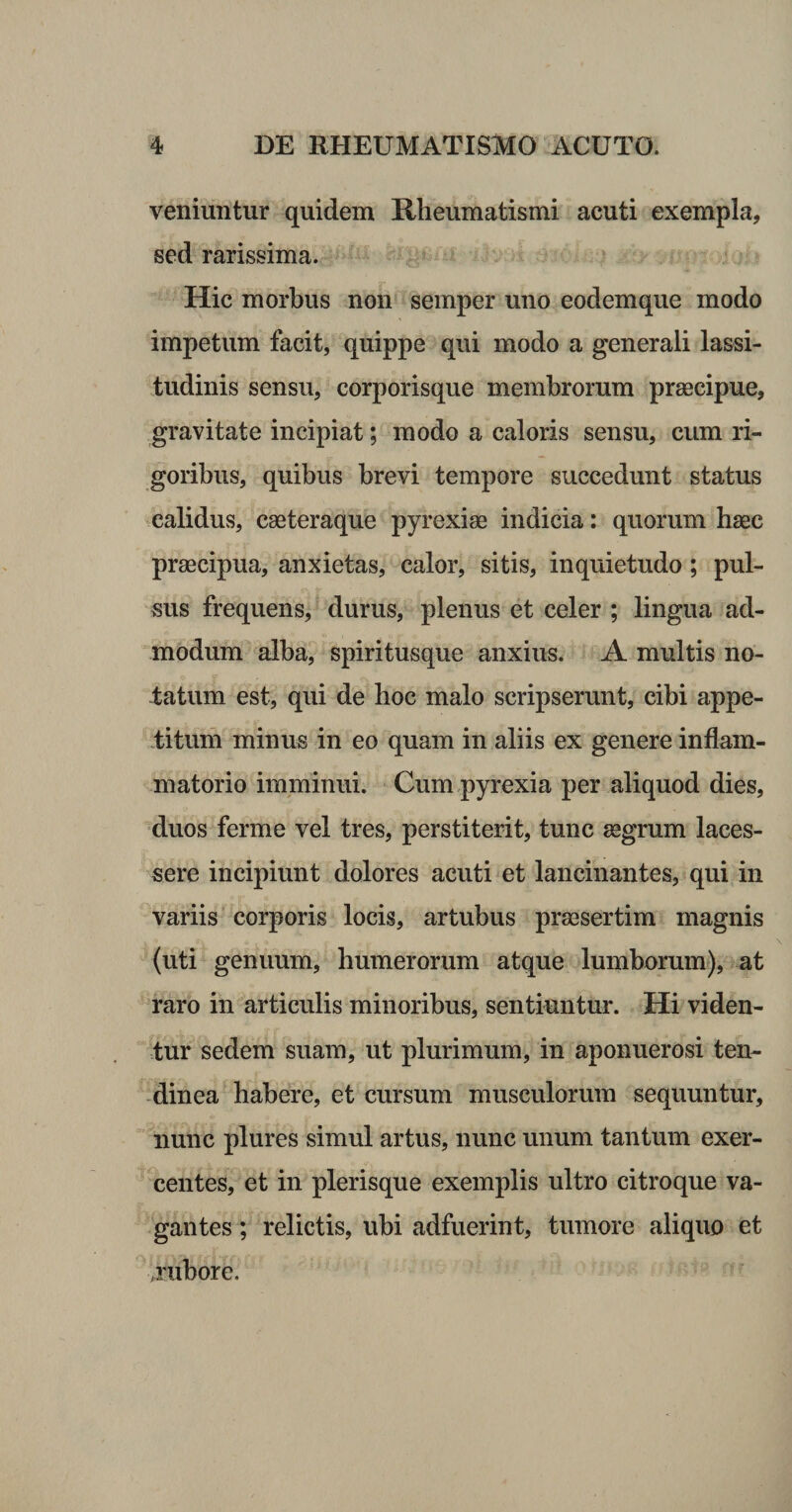veniuntur quidem Rheumatismi acuti exempla, sed rarissima. Hic morbus non semper uno eodemque modo impetum facit, quippe qui modo a generali lassi¬ tudinis sensu, corporisque membrorum praecipue, gravitate incipiat; modo a caloris sensu, cum ri¬ goribus, quibus brevi tempore succedunt status -calidus, caeteraque pyrexiae indicia: quorum haec praecipua, anxietas, calor, sitis, inquietudo; pul¬ sus frequens, durus, plenus et celer ; lingua ad¬ modum alba, spiritusque anxius. A multis no- latum est, qui de hoc malo scripserunt, cibi appe- f ituin minus in eo quam in aliis ex genere inflam¬ matorio imminui. Cum pyrexia per aliquod dies, duos ferme vel tres, perstiterit, tunc aegrum laces¬ sere incipiunt dolores acuti et lancinantes, qui in variis corporis locis, artubus praesertim magnis (uti genuum, humerorum atque lumborum), at raro in articulis minoribus, sentiuntur. Hi viden¬ tur sedem suam, ut plurimum, in aponuerosi ten¬ dinea habere, et cursum musculorum sequuntur, nunc plures simul artus, nunc unum tantum exer¬ centes, et in plerisque exemplis ultro citroque va¬ gantes ; relictis, ubi adfuerint, tumore aliquo et .rubore.