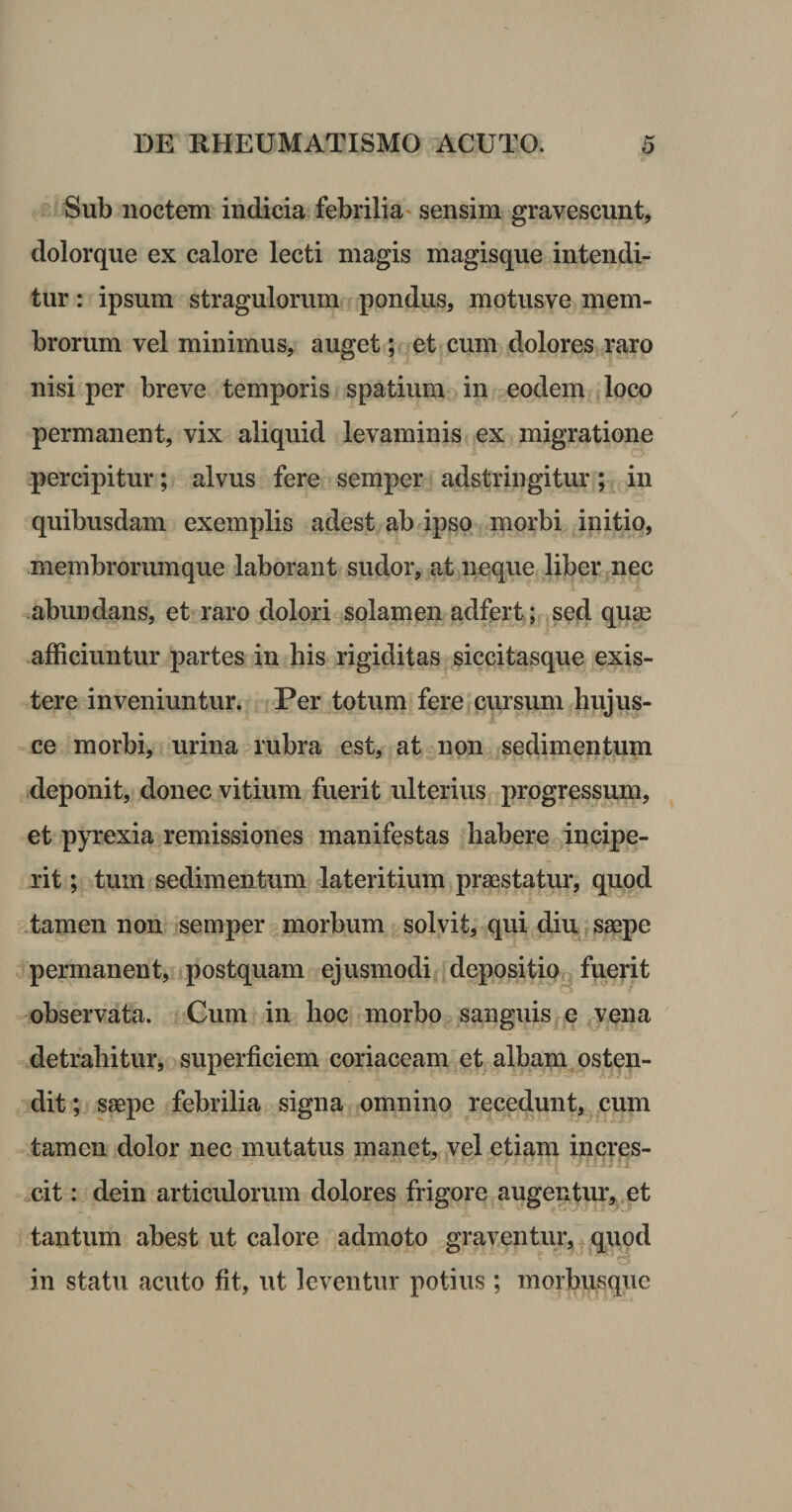 Sub noctem indicia febrilia* sensim gravescunt, dolorque ex calore lecti magis magisque intendi¬ tur : ipsum stragulorum pondus, motusve mem¬ brorum vel minimus, auget; et cum dolores raro nisi per breve temporis spatium in eodem loco permanent, vix aliquid levaminis ex migratione percipitur; alvus fere semper adstringitur; in quibusdam exemplis adest ab ipso morbi initio, membrorumque laborant sudor, at neque liber nec abundans, et raro dolori solamen adfert; sed qu^e afficiuntur partes in his rigiditas siccitasque exis- tere inveniuntur. Per totum fere cursum hujus- ce morbi, urina rubra est, at non sedimentum deponit, donec vitium fuerit ulterius progressum, et pyrexia remissiones manifestas habere incipe- rit; tum sedimentum lateritium praestatur, quod tamen non semper morbum solvit, qui diu, ^ saepe permanent, postquam ejusmodi depositioq fuerit 't / observata. Cum in hoc morbo sanguis e .vena ,detrahitur, superficiem coriaceam et albam osten¬ dit; saepe febrilia signa omnino recedunt, cum tamen dolor nec mutatus manet, vel etiam incres- xit: dein articulorum dolores frigore augentiir, et tantum abest ut calore admoto graventur,” ^qupd in statu acuto fit, ut leventur potius; morbusquc