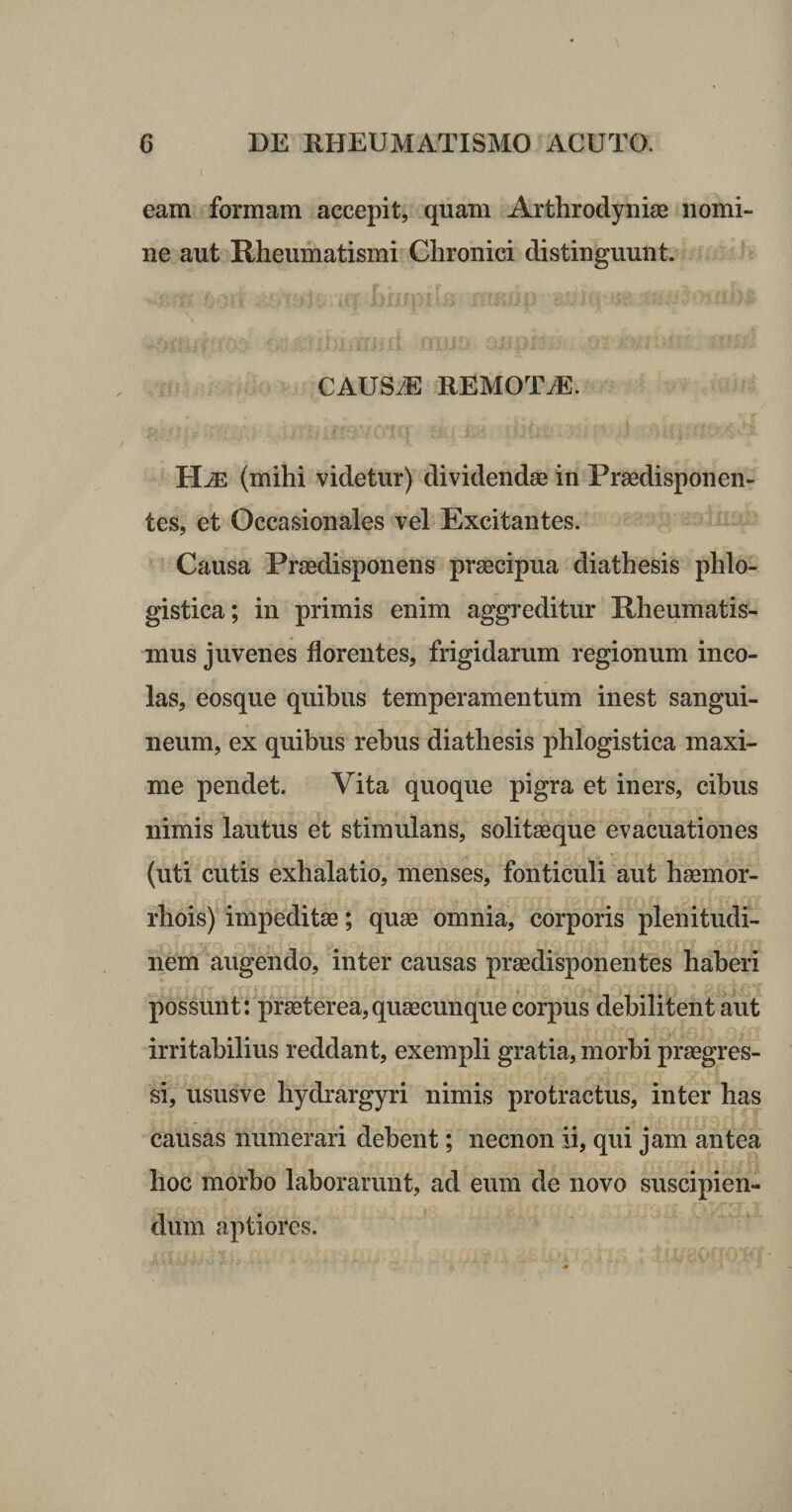 l eam formam accepit, quam Arthrodyniae nomi¬ ne aut Rheumatismi Chronici distinguunt. CAUS.E REMOTA. (mihi videtur) dividendae in Praedisponen- tes, et Occasionales vel Excitantes. Causa Praedisponens praecipua diathesis phlo- gistica; in primis enim aggreditur Rheumatis¬ mus juvenes florentes, frigidarum regionum inco¬ las, eosque quibus temperamentum inest sangui¬ neum, ex quibus rebus diathesis phlogistica maxi¬ me pendet. Vita quoque pigra et iners, cibus nimis lautus et stimulans, solitaeque evacuationes (uti cutis exhalatio, menses, fonticuli aut haemor- rhois) impeditae; quae omnia, corporis plenitudi¬ nem ^augendo, inter causas praedisponentes haberi possunt: praeterea,quaecunque corpus debilitent aut irritabilius reddant, exempli gratia, morbi praegres¬ si, ususve hydrargyri nimis protractus, inter has causas numerari debent; necnon ii, qui jam antea hoc morbo laborarunt, ad eum de novo suscipien- dum aptiores.