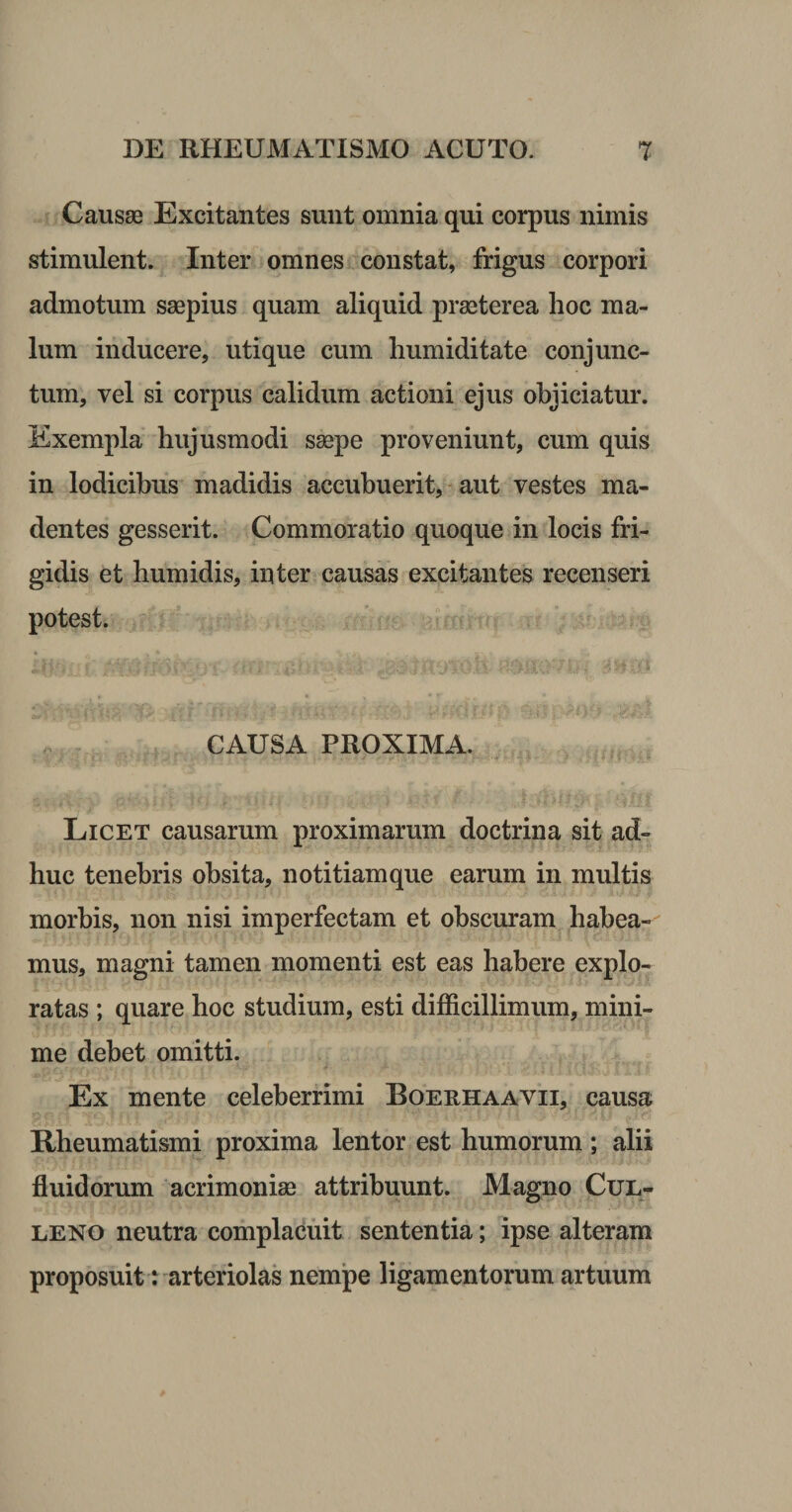 Causae Excitantes sunt omnia qui corpus nimis stimulent. Inter omnes constat, frigus corpori admotum saepius quam aliquid praeterea hoc ma¬ lum inducere, utique cum humiditate conjunc¬ tum, vel si corpus calidum actioni ejus objiciatur. Exempla hujusmodi saepe proveniunt, cum quis in lodicibus madidis accubuerit, * aut vestes ma¬ dentes gesserit. Commoratio quoque in locis fri¬ gidis et humidis, inter causas excitantes recenseri potest. CAUSA PROXIMA. Licet causarum proximarum doctrina sit ad¬ huc tenebris obsita, notitiamque earum in multis morbis, non nisi imperfectam et obscuram habea¬ mus, magni tamen momenti est eas habere explo¬ ratas ; quare hoc studium, esti difficillimum, mini¬ me debet omitti. Ex mente celeberrimi Boeehaavii, causa Rheumatismi proxima lentor est humorum ; alii fluidorum acrimonias attribuunt. Magno CuL- LENO neutra complacuit sententia; ipse alteram proposuit: arteriolas nempe ligamentorum artuum