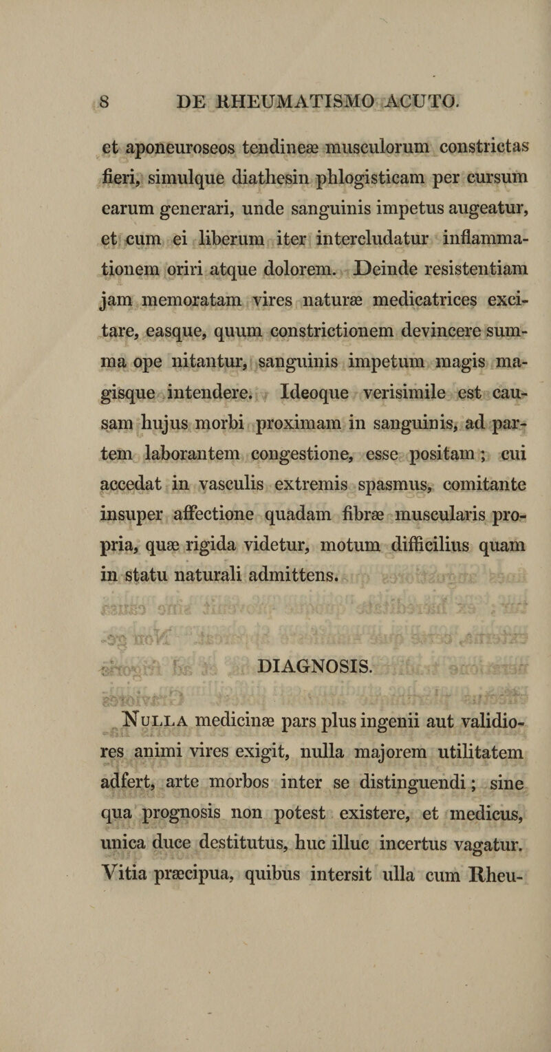 et aponeuroseos tendinese musculorum ^constrictas fieri, simulque diathesin phlogisticam per cursum earum generari, unde sanguinis impetus augeatur, et oum ei liberum iter intercludatur inflamma¬ tionem oriri atque dolorem. Deinde resistentiam jam memoratam vires naturae medicatrices exci¬ tare, easque, quum constrictionem devincere sum¬ ma ope nitantur, sanguinis impetum magis ma¬ gisque .intendere. Ideoque verisimile est cau¬ sam hujus morbi proximam in sanguinis, ad par¬ tem laborantem congestione, esse positam; cui accedat in vasculis extremis spasmus, comitante insuper affectione quadam fibrae muscularis pro¬ pria, quae rigida videtur, motum difficilius quam in statu naturali admittens. DIAGNOSIS. Nulla medicinae pars plus ingenii aut validio¬ res animi vires exigit, nulla majorem utilitatem adfert, arte morbos inter se distinguendi; sine qua prognosis non potest existere, et medicus, unica duce destitutus, huc illuc incertus vagatur. Vitia praecipua, quibus intersit ulla cum Rheu-