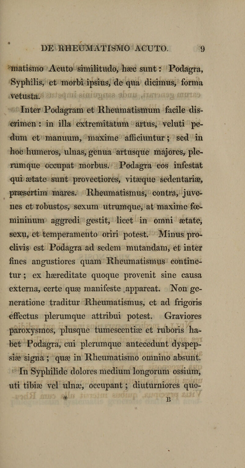 ‘ inatismo Acuto similitudo, haec sunt: Podagra, Syphilis, et morbi ipsius, de qua dicimus, forma vetusta. Inter Podagram et Rheumatismum facile dis¬ crimen ; in illa extremitatum artus, veluti pe¬ dum et manuum, maxime afficiuntur; sed in hoc humeros, ulnas, genua artusque majores, ple¬ rumque occupat morbus. -Podagra eos infestat qui aetate sunt provectiores, vitseque sedentariae, praesertim mares. Rheumatismus, contra, juve¬ nes et robustos, sexum utrumque, at maxime foe- mininum aggredi gestit, licet in omni aetate, sexu, et temperamento oriri potest. Minus pro¬ clivis est Podagra ad sedem mutandam, et inter fines angustiores quam Rheumatismus contine¬ tur ; ex haereditate quoque provenit sine causa externa, certe quae manifeste ,appareat. Non ge¬ neratione traditur Rheumatismus, et ad frigoris effectus plerumque attribui potest. Graviores paroxysmos, plusque tumesceiitiae et ruboris ha¬ bet Podagra, cui plerumque antecedunt dyspep¬ siae signa ; quae in Rheumatismo omnino absunt. In Syphilide dolores medium longorum ossium, uti tibiae vel ulnae, occupant; diuturniores quo- * n 15