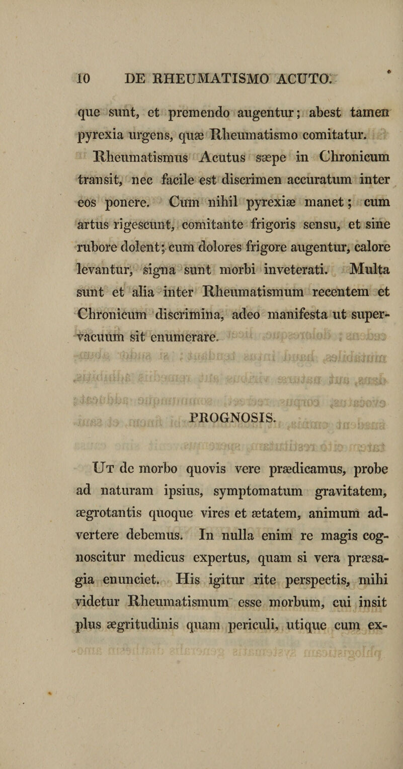 # que sunt, et premendo augentur; abest tamen pyrexia urgens, quae Tllieuinatismo comitatur. Hbeumatismus Acutus saepe in Chronicum transit, nec facile est discrimen accuratum inter eos ponere. Cum nihil pyrexiae manet ; cura artus rigescunt, comitante frigoris sensu, et sine rubore dolent; cum dolores frigore augentur, calore levantur, signa sunt morbi inveterati. Multa sunt et alia inter Rheumatismum recentem et Chronicum discrimina, adeo manifesta ut super¬ vacuum sit enumerare. PROGNOSIS. Ut de morbo quovis vere praedicamus, probe ad naturam ipsius, symptomatum gravitatem, aegrotantis quoque vires et aetatem, animuni ad¬ vertere debemus. In nulla enim re magis cog¬ noscitur medicus expertus, quam si vera praesa¬ gia en unciet. His igitur rite perspectis, mihi videtur Rheumatismum esse morbum, cui insit plus aegritudinis quam periculi, utique cum ex-