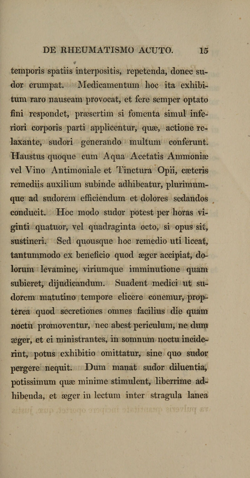 temporis spatiis interpositis, repetenda, donec su¬ dor erumpat. Medicamentum lioc ita exhibi¬ tum raro nauseam provocat, et fere semper optato fini respondet, praesertim si fomenta simul infe¬ riori corporis, parti applicentur, quae, actione re¬ laxante, sudori generando multum conferunt. Haustus quoque cum Aqua Acetatis Ammoniae vel Vino Antimoniale et Tinctura Opii, caeteris remediis auxilium subinde adhibeatur, plurimum¬ que ad sudorem efficiendum et dolores sedandos ^ conducit. Hoc modo sudor potest per horas tvi- ginti quatuor, vel quadraginta octo, si opus sit, sustineri. Sed quousque hoc remedio uti liceat, tantummodo ex beneficio quod aeger accipiat, do¬ lorum levamine, virium que imminutione quam subieret, dijudicandum. Suadent medici ut su¬ dorem' matutino tempore elicere conemur/ prop- terea quod secretiones omnes facilius die quam noctu promoventur, nec abest periculum, ne dum £eger, et ei ministrantes, in somnum noctu incide¬ rint, potus exhibitio omittatur, sine quo sudor pergere nequit. Dum manat sudor diluentia, potissimum quaa minime stimulent, liberrime ad¬ bibenda, et aeger in lectum inter stragula lanea