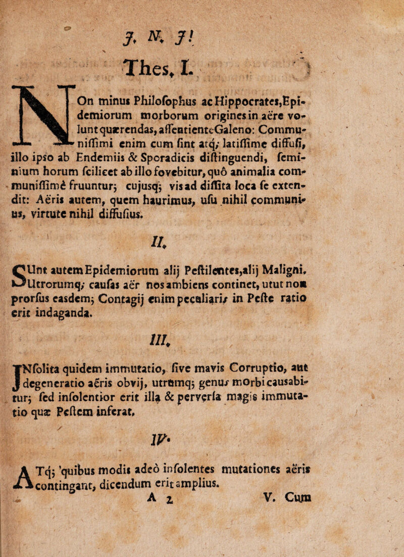 j/, w. yi Thes, L NOn minui Philofophus acHlppocrateijBpi- demiorum morborum origincsin aere vo^; lunt quaerendas, aflcnticnteGalcno: Cpmmii^ niflimi enim cum fint atq/ latiflimc difFufi, illo ipso ab Endemiis & Sporadicis diflingucndi, fcmi- nium horum feilieet ab illo fovebitur, qu6 animalia com»* muniffimi fruunturj cujusqj visad diflita loca fc exten^ dit: Aeris autem, quem haurimus, ufu nihil commiani^ us, virtute nihil difEifius. s II. Unt autem Epidemioriim ali; Peftilentet,alij Maligni. — Utrorumqy caufas aer nos ambiens continet, utut no« prorfus easdcm5 Contagi; enim peeali^ri/ in Pefte r^tio erit indaganda. ///. JNfblita quidem immutatio, five mavis Corruptio, ant degeneratio a^ris obvij, utromq; genuj morbi causabi*- tur; fcd infolentior erit ill^ & pcrvcrla magis immuta¬ tio qu3 Pclicm inferat, 1V> i AT(^; 'quibus modis adeo infolentes mutationes aeri* contingant, dicendum erit amplius. Ai V. Cum