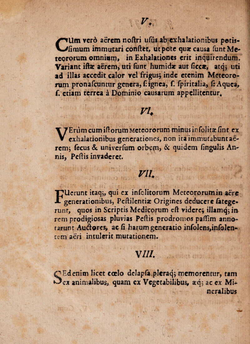 f CUm ver6 aerem noitri ufus.abfexhalationibui petis* finium immutari confiet, ut pote qux causa funtMe* teorprum omnium, in Exhalationes erit inquirendum. Variant ifise aerem, uti fiint humidx aut ficce, atq; uti ad illas accedit calor rei frigusj inde etenim Meceoro* nim pronafeuntur genera, f: ignea, f. fpiritalia, fiAquea, f. etiam terrea k Eiominio causarum appellitentur. VU Erum cum iftorum Mctcororum minus in folicas Rnt cx V exhalationibus generationes, non itaimmutabuntae- rcm5 f^cus & univerfum orb<cn> & quidem fingulis An¬ nis, Pcftis invaderet. F lierunt itaq,, qui cx infolitorum Meteororumin acr^ generationibus, Pcftilcntiae Origines deducere (atege* runr, quos in Scriptis Medicorum cft videre» illamq^ ia rem prodigiosas pluvias Pcftis prodromos paflim anno¬ tarunt Audores, ac fi harum generatio infolcns,infplen- tem aeri intulerit mutationem* VIII SEdenim licet coelo dclapfii plcraq; memorentur, tam cx animalibus;, quam cx Vegetabilibus^ acqf ac ex MU ncralibus