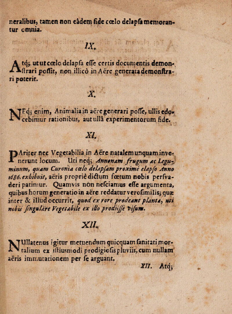neraljbusy tamen non eadem lidc coelo delapfamemoran-» tur cmnia. Atqf uttitcoelodelapfa elTc certis documentis demon^, ftrari ppflit, non illicd in Aere generatademonftf^- ri poterit. X. NFq, enim, Animaliain aere generari pofle, ullis edqi cebinTur rationibus, autulll experimeritorum fide. XI. PAriier nec Vegetabilia in A cre natalem unquaminve^ nerunt locum. Uti neq; ^nmnam frugum dc Legu^^ mimm^ ^uam Cur orna calo deUpfam proxime eUpfo Anno t6S6*€xhibmty aeris propriididum foetum nobis pcrlva- deri patimur. Quamvis non nefeiamus effe argumenta, quibus horum generatio in aere reddatur vcrofimilis^qux inter & illud occurrit, quod exrore prodeant plantdj uti mbis fnguUrt Vegetabile ex iUo prodiijji \fifum* Xlh 1 Nullatenus igitur metuendum quicquamfaniratimor¬ talium ex ifiiusmodi prodigiclIspluviis,cum nullam acris immutationem per fc arguant» m Atqj