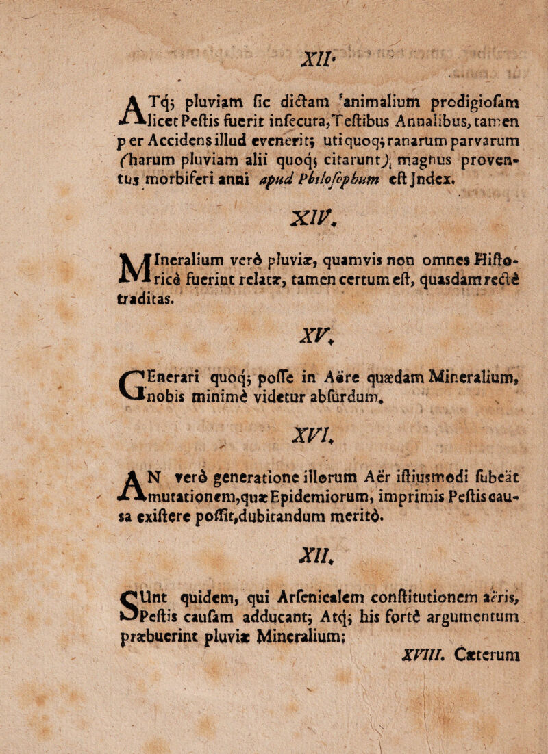 ATq5 pluvi^tn fic didam ^animalium prcdigio&m licet Pcftis fuerit infecurajTcftibus Annalibus, tamen per Acciden?illud evenerit; utiquoq;ranarum parvarum (^harum pluviam alii quoqj citaruntj. magfius proven* tijs morbiferi anni apud Phtlofopbum cftjndex. Mineralium verA pluviar, quamvis non omnes Hifto- ricd fuerint rclatar, tamen certum c(f, quasdam redd traditas. XV, GCnerari quoqj pofTe in A«re quaedam Mir.eralium< nobis minimA videtur abfurdum^ XVI, An verd generatione illorum Aer iftiusmodi fubcat mutatipnem,quaeEpidemiorum, imprimis Pcftis cau¬ sa exiftere poftit,dubitandum meritd. xu, SUnt quidem, qui Arrenicalem conftitutlonem a^ris, Peftis caufam addqcantj At^j his fprtji argumentum praebuerint pluvie Mineralium: XVlll. Cacterum
