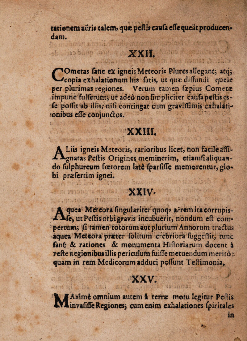 titionem aeris talem^ quae peilis eaufa effe queat producen* dam* XXH. COmetas fime ex igneis Meteoris Plures allegant^ atqf copia exhalationum bis fatis^ ut qux diifundt queat per plurimas regiones. Verum tamen faepius Cometae ibipiirtc fulCciiintf ut adeo nonfimpliciter caufapeftises- fe poffit ab iliis; nifi contin^ cum graviffimis cxhaliti- fonibus cfTc conjunftos. XXIIL Liis igneis Meteoris, rarioribus licet, non ftcilcatli- Agnatas Peftis Origines meminerim, ctiamfl aliquan¬ do (ulphureum foetorem lati iparfifle memorentur, gIo« bi pratrertim ignei. XXIV^ quea Metcbta fingulariter quoq^ a^rem ita corrupis- X Jfcfc, ut Peftisotbigravis incuBuerif, nondum cft cbm- pertumj [fi tanficri totorum tut plurium Anftorum traflus aquea Meteora prieter folitum crcbriorla fuggeffit, tunc fan6 & rationes & monumenta Hiftoriarum docent i ptfte Regionibus illis periciilufn fuilTc metuendum merito: quam in rem Medicorum adduci ppflTunt Teftimonia^ XXV- Axlm4 omnium autem I terrae motu legitur Pcftis invanireRegioncs3 cum enim exhalationes Tpiritales
