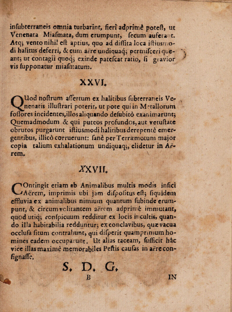 infubterraticis omnia turbarint, ficrradprim^ poteft, ut Venenata Miafmata, dum erumpunt, fecum auferant, Atqy vento nihi! cft aptius, quo ad dillita loca ifiiusmo- di halitus deferri, &cum a^reundiquaq^ pernuTcerique- ant^ ut contagii quoq5 exinde patefeat ratio, fi gravior vis fupponatur miafmatum, XXVI. QUod noftrum aflortum ex halitibus Tubterrancis Ve¬ nenatis illuftrari poterit, ut pote qui in Metallorum foffores inciden£es,ilIosaliquando dcfubitd exanimarunt^ Quemadmodum & qui puteos profundos,aut vetuftace obrutos purgarunt iftiysmodi halitibus derepente emer¬ gentibus, illic6 corruerunt: fanc perTerraemotum major copia talium exhalationum undiquaq3> elidetur in rem, ^XVII. ^^Ontlngit etiam ab Animalibus multis modis infici V-Vicerem, imprimis ubi jam difpofitus cfij fiquidem effluvia ex animalibus nimium quantum fubinde erum¬ punt, & circumvclitantem a^rem adprim^ immutant, quod utiqj rcnfpicuum redditur ex locis incultis, quan¬ do il!a habitabilia redduntur, ex conclavibus, qua: vacua occlufa fitum contrahunt, qui difpcrit quamprimum ho¬ mines eadem occuparunt. Ut alias taceam, fufficit h&c vice illas maxime memorabiles Pcftis caufas in ai^rccon- fignaffe. S. D. C, B IN