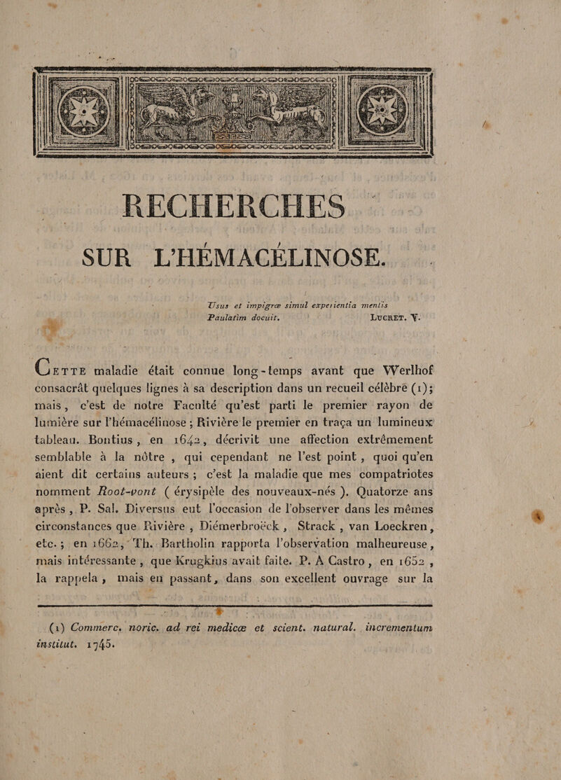 RECHERCHES ' - / y «. v • t • * t * r r \ ’ ' - ' «• , j \ ' # • » *.'(■' t. i •• ' SUR L’HÉMACÉLINOSE. ' \ . '• ■ ■ ■ f. ’ ; . . * 1 • _( : ’, . ... ■ : ; ; : • * . V * TT sus et impigræ simili expeiientia mentis Paulatlm docuit. I/UCRET. Y* Cette maladie était connue long-temps avant que Werlhof consacrât quelques lignes à sa description dans un recueil célèbre (i); mais, c’est de notre Faculté qu’est parti le premier rayon de lumière sur rhémacélinose ; Rivière le premier en traça un lumineux tableau. Bontius , en 1642, décrivit une affection extrêmement semblable à la notre , qui cependant ne l’est point , quoi qu’en aient dit certains auteurs ; c’est la maladie que mes compatriotes nomment Root-vont ( érysipèle des nouveaux-nés ). Quatorze ans après , P. Sa!. Di versus eut l’occasion de l’observer dans les mêmes circonstances que Rivière , Diémerbroëdk , Strack , van Loeckren, etc.; en 1662, Th. Bartholin rapporta l’observation malheureuse, mais intéressante , que Krugkius avait faite. P. A Castro, en 1662 , la rappela , mais en passant, dans son excellent ouvrage sur la H1 y ' .' f ' ; - . —~™ (1) Commère, noric. ad rei medicœ et scient. natural. incrementum institut, 1745»