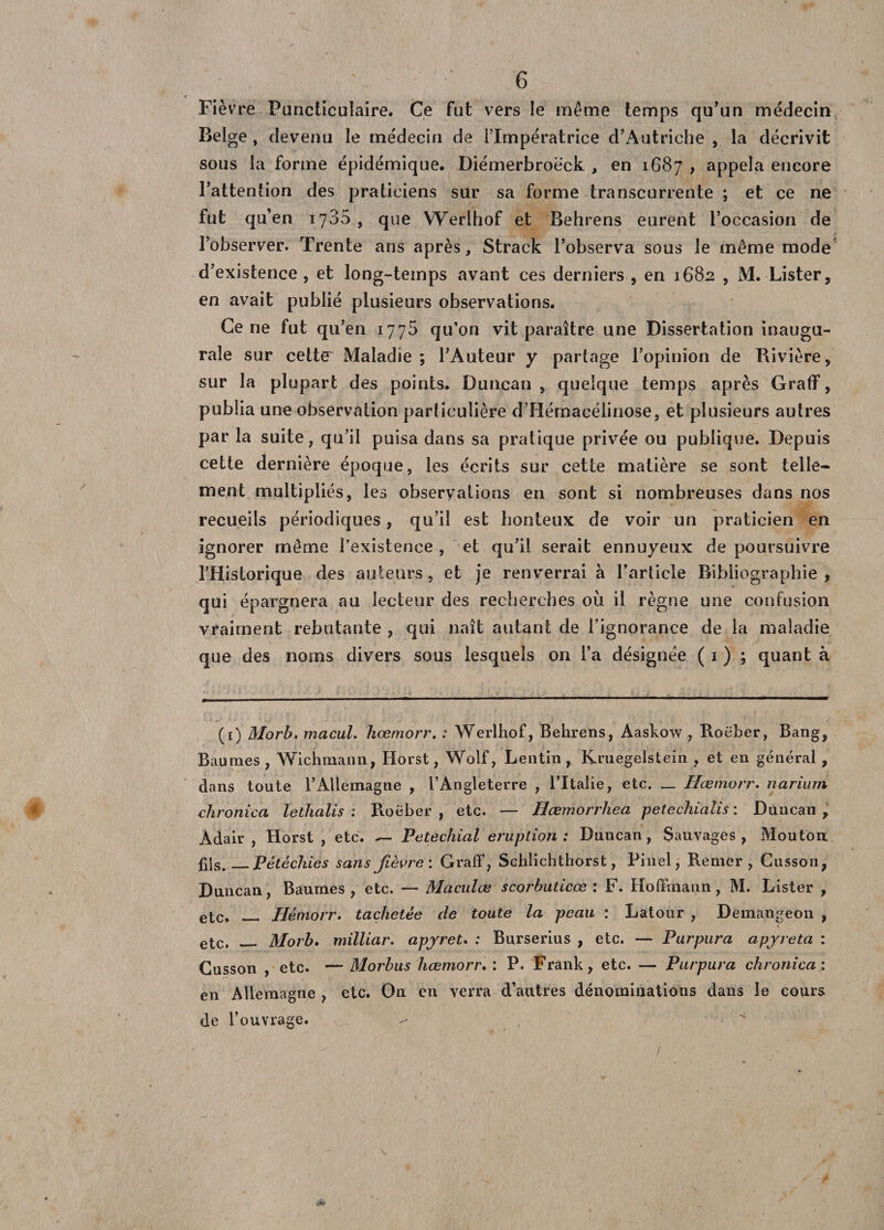 &lt; Fièvre Puncticulaire. Ce fut vers le même temps qu'un médecin Beige , devenu le médecin de l’Impératrice d’Autriche , la décrivit sous la forme épidémique. Diémerbroëck , en 1687 , appela encore l’attention des praticiens sur sa forme transcurrente ; et ce ne fut qu’en 1785 , que Werlhof et Behrens eurent l’occasion de l’observer. Trente ans après, Strack l’observa sous le même mode d’existence, et long-temps avant ces derniers , en 1682 , M. Lister, en avait publié plusieurs observations. Ce ne fut qu’en 1775 qu’on vit paraître une Dissertation inaugu¬ rale sur cetter Maladie ; l’Auteur y partage l’opinion de Rivière, sur la plupart des points. Duncan , quelque temps après Graff, publia une observation particulière d’Hémacélinose, et plusieurs autres par la suite, qu’il puisa dans sa pratique privée ou publique. Depuis cette dernière époque, les écrits sur cette matière se sont telle¬ ment multipliés, les observations en sont si nombreuses dans nos recueils périodiques, qu’il est honteux de voir un praticien en ignorer même l’existence , et qu’il serait ennuyeux de poursuivre l’Hislorique des auteurs , et je renverrai à l’article Bibliographie , qui épargnera au lecteur des recherches où il règne une confusion vraiment rebutante , qui naît autant de l’ignorance de la maladie que des noms divers sous lesquels on l’a désignée ( 1 ) ; quant à (1) Morb. macuL kœmorr. : Werlhof, Behrens, Aaskow , Roëber, Bang, Baumes , Wichmaun, Iiorst, Wolf, Lentin , Kruegelstein , et en général, dans toute l’Allemagne , l’Angleterre , l’Italie, etc. _ Hœmorr. nariurn chronica lethalis : Roëber , etc. — Hœmorrliea petechialis : Duncan , Adair , Horst , etc. — Pétéchial éruption: Duncan, Sauvages, Mouton £ls,_Pétéchies sans fièvre: Graff, Schlichthorst, Pinel, Renier, Cusson, Duncan, Baumes, etc. — Maculœ scorbuticœ : F. Hoffmann, M. Lister , etc, Hèmorr. tachetée de toute la peau : Latour , Demangeon , etc, Morb. mïlliar. apyret. ; Burserius , etc. — Purpura apyreta : Cusson , etc. — Morbus hœmorr. : P. Frank, etc. — Purpura chronica: en Allemagne , etc. On en verra d’autres dénominations dans le cours de l’ouvrage. \ /