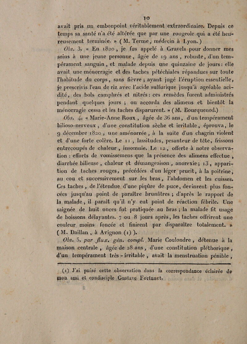 io avait pris un embonpoint véritablement extraordinaire. Depuis ce temps sa santé n'a été altérée que par une rougeole qui a été heu¬ reusement terminée. » ( M. Terme, médecin à Lyon. ) Obs. 3. « En 1820 , je fus appelé à Gravels pour donner mes soins à une jeune personne, âgée de 19 ans, robuste, d’un tem¬ pérament sanguin , et malade depuis une quinzaine de jours : elle avait une ménorragie et des taches pétéchiales répandues sur toute l’habitude du corps, sans fièvre ; ayant jugé l’éruption essentielle, je prescrivis l’eau de riz avec l’acide sulfurique jusqu’à agréable aci¬ dité, des bols camphrés et nitrés : ces remèdes furent administrés pendant quelques jours ; on accorda des alimens et bientôt la ménorragie cessa et les taches disparurent. » ( M. Bourquenod.) Obs. 4» « Marie-Anne Roux , âgée de 36 ans, d’un tempérament bilioso-nerveux , d’une constitution sèche et irritable, éprouva, le 9 décembre 1820 , une aménorrée , à la suite d’un chagrin violent et d’une forte colère. Le 11 , lassitudes, pesanteur de tête, frissons entrecoupés de chaleur, insomnie. Le 12, offerte à notre observa¬ tion : efforts de vomissemens que la présence des alimens effectue , diarrhée bilieuse, chaleur et démangeaison, anorexie; i3, appari¬ tion de taches rouges, précédées d’un léger prurit, à la poitrine, au cou et successivement sur les bras, l’abdomen et les cuisses. Ces taches, de l’étendue d’une piqûre de puce, devinrent plus fon¬ cées jusqu’au point de paraître brunâtres ; d’après le rapport de la malade , il paraît qu’il n’y eut point de réaction fébrile. Une saignée de huit onces fut pratiquée au bras ; la malade fit usage de boissons délayantes. 7 ou 8 jours après, les taches offrirent une couleur moins foncée et finirent par disparaître totalement. » ( M. Daillan , à Avignon (i) ). Obs. 5. pat* jlux. gèn. compl. Marie Couîondre , détenue à la maison centrale , âgée de 28 ans , d’une constitution pléthorique , d'un tempérament très - irritable , avait la menstruation pénible , v * . * (1) J’ai puisé cette observation clans la correspondance éclairée de mon ami et condisciple Gustave Fortnuet.