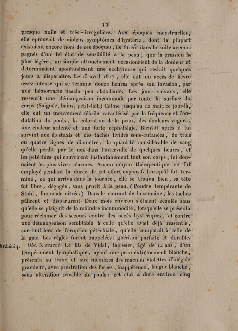 presque nulle et très - irrégulière. Aux époques menstruelles , elle éprouvait de violens symptômes d’hystérie , dont la plupart existaient encore hors de ces époques; ils furent dans la suite accom¬ pagnés d’un tel état de sensibilité à la peau , que la pression la plus légère , un simple attouchement occasionaient de la douleur et déterminaient spontanément une ecchymose qui restait quelques jours à disparaître. Le i5 avril 1817 , elle eut un accès de fièvre assez intense qui se termina douze heures après son invasion, par une hémorragie nasale peu abondante. Les jours suivans , elle ressentit une démangeaison incommode par toute la surface du corps.(Saignée, bains, petit-lait.) Calme jusqu’au 12 mai; ce jour-là, elle eut un mouvement fébrile caractérisé par la fréquence et l’on¬ dulation du pouls, la coloration delà peau, des douleurs vagues , une chaleur ardente et une forte céphalalgie. Bientôt après il lui survint une épistaxis et des taches livides sous-cutanées , de trois ou quatre lignes de diamètre ; la quantité considérable de sang qu’elle perdit par le nez dans l’intervalle de quelques heures , et les pétéchies qui couvrirent instantanément tout son corps , lui don¬ naient les plus vives alarmes. Aucun moyen thérapeutique ne fut employé pendant la durée de cet effort expansif. Lorsqu’il fut ter¬ miné , ce qui arriva dans la journée , elle se trouva bien , sa tête fut libre , dégagée , sans prurit à la peau. ( Poudre tempérante de Stahl, limonade nitrée. ) Dans le courant de la semaine , les taches pâlirent et disparurent. Deux mois environ s’étaient écoulés sans qu’elle se plaignît de la moindre incommodité, lorsqu’elle se présenta pour réclamer des secours contre des accès hystériques, et contre une démangeaison semblable à celle qu’elle avait déjà ressentie, sur-tout lors de l’éruption pétéchiale , qu’elle comparait à celle de la gale. Les règles furent rappelées , guérison parfaite et durable, ôtsthéniq. Obs. 5. essent* Le fils de Vidal, tapissier, âgé de 12 ans , d’un tempérament lymphatique, ayant une peau extrêmement blanche, présenta au tronc et aux membres des macules violettes d’inégale grandeur, avec prostration des forces , inappétence , langue blanche , sans altération sensible du pouls ; cet état a duré environ cinq