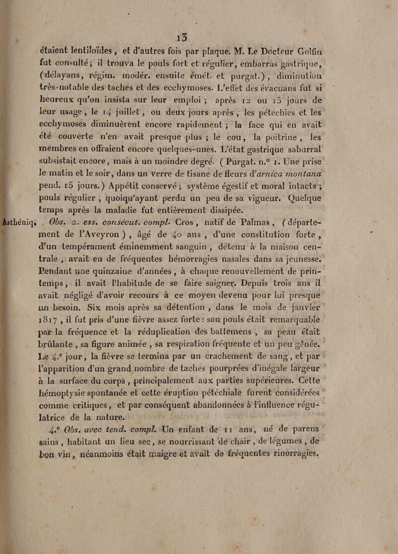 étaient lentiloïdes , et d’antres fois par plaque. M. Le Docteur Golfin fut consulté; il trouva le pouls fort et régulier, embarras gastrique, (délayans, régim. modér. ensuite émet, et purgat.) , diminution très-notable des taches et des ecchymoses. L’effet des évacuons fut si heureux qu’on insista sur leur emploi ; après 12 ou i5 jours de leur usage, le 14 juillet, ou deux jours après, les pétechies et les ecchymoses diminuèrent encore rapidement ; la face qui en avait ete couverte n’en avait presque plus ; le cou, la poitrine , les membres en offraient encore quelques-unes. L’état gastrique saburral subsistait encore, mais à un moindre degré. ( Purgat, n.° 1. Une prise le matin et le soir, dans un verre de tisane de fleurs à’arnica montana pend, i5 jours.) Appétit conservé ; système égestif et moral intacts ; pouls régulier , quoiqu’ayant perdu un peu de sa vigueur. Quelque temps après la maladie fut entièrement dissipée. Àsthéniq» Obs, 2. ess, consécut, compl* Gros , natif de Pal ma s , ( départe¬ ment de PAveyron ) , âgé de 4° ans , d’une constitution forte , d’un tempérament éminemment sanguin , détenu à la maison cen¬ trale , avait eu de fréquentes hémorragies nasales dans sa jeunesse. Pendant une quinzaine d’années, à chaque renouvellement de prin¬ temps , il avait l’habitude de se faire saigner. Depuis trois ans il avait négligé d’avoir recours à ce moyen devenu pour lui presque un besoin. Six mois après sa détention , dans le mois de janvier 1817 , il fut pris d’une fièvre assez forte: son pouls était remarquable •par la fréquence et la réduplication des battemens , sa peau était brûlante , sa figure animée , sa respiration fréquente et un peu gênée. Le 4*e jour, la fièvre se termina par un crachement de sang, et par l’apparition d’un grand nombre de taches pourprées d’inégale largeur à la surface du corps , principalement aux parties supérieures. Celte hémoptysie spontanée et cette éruption pétéchiale furent considérées comme critiques, et par conséquent abandonnées à l’influence régu¬ latrice de la nature. 4*e Obs. avec tend. compL Un enfant de 11 ans, né de parens sains , habitant un lieu sec, se nourrissant de chair , de légnrnes , de bon vin, néanmoins était maigre et avait de fréquentes rinorragies.