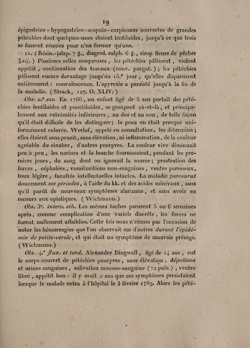 T9 ; épîgastrico - hypogastrico - scapulo-carpiennes couvertes cîe grandes pétéchies dont quelques-unes étaient lentiloïdes, jusqu’à ce que trois se fussent réunies pour n’en former qu’une. n. ( Résin.-jalap. 7 g.&gt; diagred. sulph. 6 g., sirop fleurs de pêcher %xij. ) Plusieurs selles muqueuses , les pétéchies pâlissent , violent appétit , continuation des travaux (nouv. purgat. ) ; les pétéchies pâlissent encore davantage jusqu’au io.e jour , qu’elles disparurent entièrement : convalescence. L’apyrexie a persisté jusqu’à la tin de la maladie. (Strack, 127. O. XLIV. ) Obs. 2.e ess. En 1766 , un enfant âgé de 5 ans portait des pété¬ chies lentiloïdes et punctiloïdes, se groupant çà-et-là, et principa¬ lement aux extrémités inférieures , au dos et au cou , de telle façon qu’il était difficile de les distinguer; la peau en était presque uni¬ formément colorée. Werlof, appelé en consultation, les détermina ; elles étaient sans prurit, sans élévation, ni inflammation, de la couleur agréable du cinabre, d’autres pourpres. La couleur vive diminuait peu à peu, les narines et la bouche fournissaient, pendant les pre¬ miers jours , du sang dont on ignorait la source ; prostration des forces , céphalées , vomituritions non-sanguines , ventre paresseux, toux légère , facultés intellectuelles intactes. La maladie parcourut doucement ses périodes, à l’aide du kk. et des acides minéraux , sans qu’il parût de nouveaux symptômes alarmans , et sans avoir eu recours aux opiatiques. (Wichmann.) Obs, 3e. interc. sth. Les mêmes taches parurent 5 ou 6 semaines * après, comme complication d’une variole discrète , les forces ne furent nullement affaiblies. Cette fois nous n’eûmes pas l’occasion de noter les hémorragies que l’on observait sur d’autres durant L'épidé¬ mie de petite-vérole, et qui était un symptôme de mauvais présage. ( Wichmann.) Obs. 4*e fiux, et tend. Alexandre Dingvvall , âgé de 14 ans , eut le corps couvert de pétéchies pourpres , sans élévation , déjections et urines sanguines , salivation mucoso-sanguine (72 puis.) , ventre libre , appétit bon : il y avait 2 ans que ces symptômes persistaient lorsque le malade entra à l’hôpital le 3 février 1789. Alors les pété- 4 /