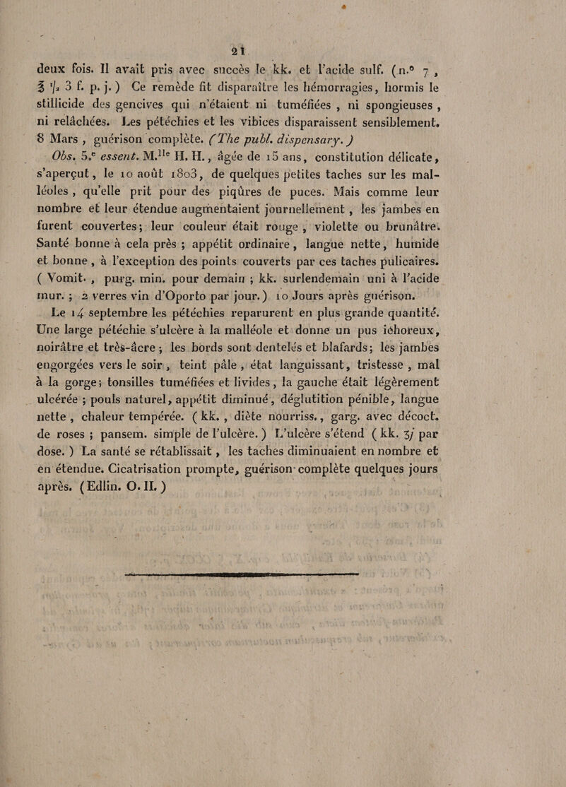 « 21 deux fois. Il avait pris avec succès îe kk. et l’acide suif. (n.° 7 , % T/j 3 f. p. j. ) Ce remède fit disparaître les hémorragies, hormis le stiliicide des gencives qui n’étaient ni tuméfiées , ni spongieuses , ni relâchées. Les pétéchies et les vibices disparaissent sensiblement. 8 Mars , guérison complète. (The publ. dispcnsary. ) Obs. 5,e essent. M.1Ie H. H., âgée de i5 ans, constitution délicate, s’aperçut, le 10 août i8o3, de quelques petites taches sur les mal¬ léoles, qu’elle prit pour des piqûres de puces. Mais comme leur nombre et leur étendue augmentaient journellement , les jambes en furent couvertes; leur couleur était rouge , violette ou brunâtre. Santé bonne à cela près ; appétit ordinaire, langue nette, humide et bonne , à l’exception des points couverts par ces taches pulicaires. ( Vomit. , purg. min. pour demain ; kk. surlendemain uni à l’acide mur. ; 2 verres vin d’Oporto par jour.) 10 Jours après guérison. Le 14 septembre les pétéchies reparurent en plus grande quantité. Une large pétéchie s’ulcère à la malléole et donne un pus iôhoreux, noirâtre et très-âcre ; les bords sont dentelés et blafards; les jambes engorgées vers le soir, teint pâle, état languissant, tristesse, mal à la gorge; tonsilles tuméfiées et livides, la gauche était légèrement ulcérée ; pouls naturel, appétit diminué, déglutition pénible, langue nette , chaleur tempérée. ( kk. , diète nourriss., garg. avec décoct. de roses ; pansem. simple de l’ulcère. ) L’ulcère s’étend ( kk. 3/ par dose. ) La santé se rétablissait , les taches diminuaient en nombre et en étendue. Cicatrisation prompte, guérison* complète quelques jours après. (Edlin. O. IL )