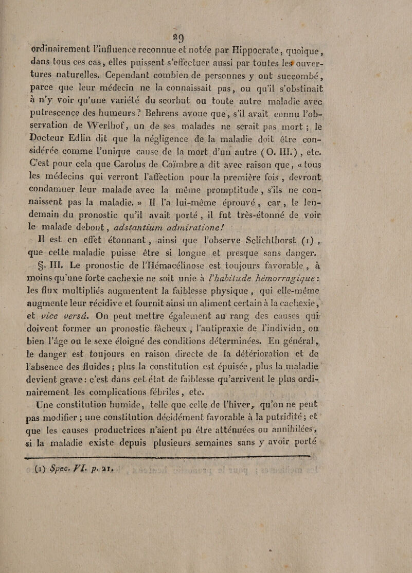 ordinairement l’influence reconnue et notée par Hippocrate, quoique, dans tous ces cas, elles puissent s’effectuer aussi par toutes les* ouver¬ tures naturelles. Cependant combien de personnes y ont succombé, parce que leur médecin ne la connaissait pas, ou qu’il s’obstinait à n’y voir qu’une variété du scorbut ou toute autre maladie avec putrescence des humeurs? Behrens avoue que, s’il avait connu l’ob¬ servation de Werlhof, un de ses malades ne serait pas mort ; le Docteur Edlin dit que la négligence de la maladie doit être con¬ sidérée comme l’unique cause de la mort d’un autre (O. III.) , etc. C’est pour cela que Carolus de Coïmbre a dit avec raison que, «tous les médecins qui verront l’affection pour ia première fois , devront condamner leur malade avec la même promptitude , s’ils ne con¬ naissent pas la maladie. » II l’a lui-même éprouvé , car , le len¬ demain du pronostic qu’il avait porté , il fut très-étonné de voir le malade debout, adstanîium admiratione! Il est en effet étonnant , ainsi que l’observe Sclichlhorst (i) , que cette maladie puisse être si longue et presque sans danger. §. IÏL Le pronostic de l’Hémacéîinose est toujours favorable , à moins qu’une forte cachexie ne soit unie à Vhabitude hémorragique : les flux multipliés augmentent la faiblesse physique , qui elle-même augmente leur récidive et fournit ainsi un aliment certain à la cachexie, et vice versâ. On peut mettre également au rang des causes qui doivent former un pronostic fâcheux , l’antipraxie de l’individu, ou bien l’âge ou le sexe éloigné des conditions déterminées. En général, le danger est toujours en raison directe de la détérioration et de l'absence des fluides; plus la constitution est épuisée, plus la maladie devient grave: c’est dans cet état de faiblesse qu’arrivent le plus ordi¬ nairement les complications fébriles, etc. Une constitution humide, telle que celle de l’hiver, qu’on ne peut pas modifier ; une constitution décidément favorable â la putridité; et que les causes productrices n’aient pu être atténuées ou annihilées, si la maladie existe depuis plusieurs semaines sans y avoir porté (i) Spec. Fl. p. ai.