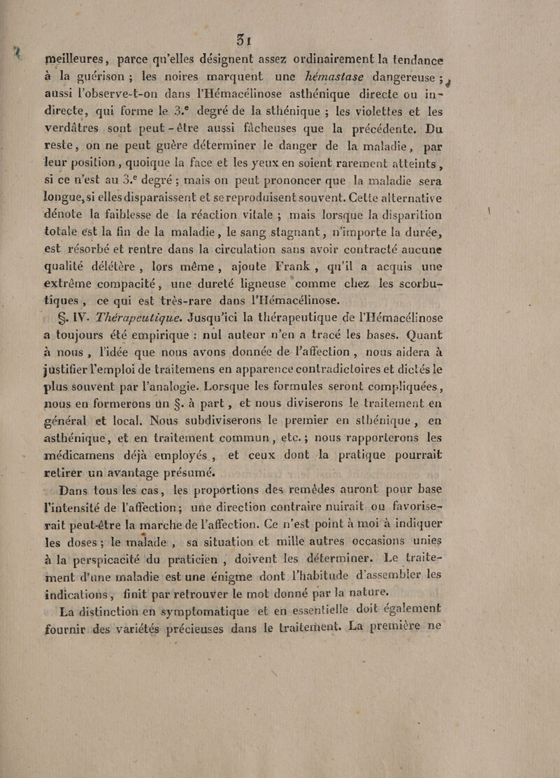 meilleures, parce qu’elles désignent assez ordinairement la tendance à la guérison ; les noires marquent une hémastase dangereuse ;^ aussi l’observe-t-on dans l’Hémacélinose asthénique directe ou in¬ directe, qui forme le 3.e degré de la sthénique ; les violettes et les verdâtres sont peut-être aussi fâcheuses que la précédente. Du reste, on ne peut guère déterminer le danger de la maladie, par leur position, quoique la face et les yeux en soient rarement atteints , si ce n’est au 3.e degré ; mais on peut prononcer que la maladie sera longue, si elles disparaissent et se reproduisent souvent. Cette alternative dénote la faiblesse de la réaction vitale ; mais lorsque la disparition totale est la fin de la maladie, le sang stagnant, n’importe la durée, est résorbé et rentre dans la circulation sans avoir contracté aucune qualité délétère , lors même , ajoute Frank , qu’il a acquis une extrême compacité, une dureté ligneuse comme chez les scorbu¬ tiques , ce qui est très-rare dans l’Hémacélinose. §. IV. Thérapeutique. Jusqu’ici la thérapeutique de l’Hémacélinose a toujours été empirique : nul auteur n’en a tracé les bases. Quant à nous , l'idée que nous avons donnée de l’affection , nous aidera à justifier l’emploi de traitemens en apparence contradictoires et dictés le plus souvent par l’analogie. Lorsque les formules seront compliquées, nous en formerons un §. à part , et nous diviserons le traitement en général et local. Nous subdiviserons le premier en sthénique , en asthénique, et en traitement commun, etc.; nous rapporterons les médicamens déjà employés , et ceux dont la pratique pourrait retirer un avantage présumé. Dans tous les cas, les proportions des remèdes auront pour base l'intensité de l’affection; une direction contraire nuirait ou favorise¬ rait peut-être la marche de l’affection. Ce n’est point à moi à indiquer les doses ; le malade , sa situation et mille autres occasions unies à la perspicacité du praticien , doivent les déterminer. Le traite¬ ment d’une maladie est une énigme dont l'habitude d’assembler les indications, finit par retrouver le mot donné par la nature. La distinction en symptomatique et en essentielle doit également fournir des variétés précieuses dans le traitement. La première ne