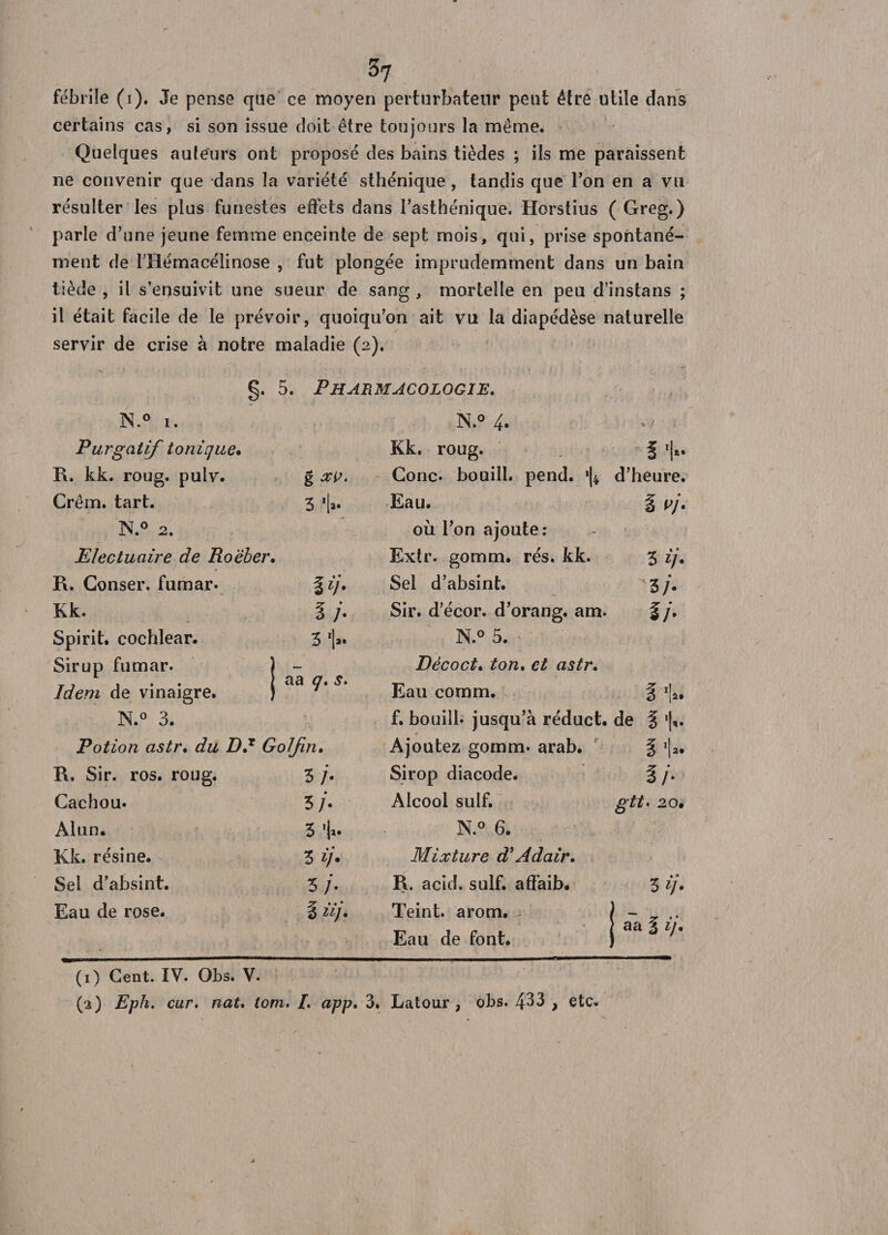 fébrile (i). Je pense que ce moyen perturbateur peut être utile clans certains cas, si son issue doit être toujours la même. Quelques auteurs ont proposé des bains tièdes ; ils me paraissent ne convenir que dans la variété sthénique , tandis que Ton en a vu résulter les plus funestes effets dans l’asthénique. Horstius ( Greg. ) parle d’une jeune femme enceinte de sept mois, qui, prise spontané¬ ment de 1 Hémacélinose , fut plongée imprudemment dans un bain tiède , il s’ensuivit une sueur de sang, mortelle en peu d’instans ; il était facile de le prévoir, quoiqu’on ait vu la diapédèse naturelle servir de crise à notre maladie (2). g. 5. Pharmacologie. N.° 1. N.° 4* V ) Purgatif tonique* Kk. roug. fl- R. kk. roug. pulv. g xv. Conc. bouill. pend. *|4 d’heure. Crêm. tart. 3 I» Eau. 1 vj- N.° 2. où l’on ajoute: Electuaire de Roëber. Extr. gomm. rés. kk. 3 ij. R. Conser. fumar. II)* Sel d’absint. 3 /. Kk. 7 * 3 /• Sir. d’écor. d’orang. am. ij* Spirit. cochlear. 3 N.° 5. Sirup fumar. ) - r . . | aa o* s. Idem de vinaigre. } 7 Déco et* ton, et astr. Eau cornm. % ■!- N.° 3. f. bouill. jusqu’à réduct. de § ’l*. Potion astr, du DU GoJJin. Ajoutez gomm. arab. 1 ■!» R. Sir. ros. roug. 3/. Sirop diacode. 7 ■ 3/- Cachou. 3 /. Alcool suif. gtt* 20. Alun. 31». N.° 6. Kk. résine. 3 ij&gt; Mixture diAdair* Sel d’absint. 3 ./• R. acid. suif, affaib. 3 ij- Eau de rose. 7 1 1 • 3 ii/. Teint, arom. 1 - „ .. . * ■» Eau de font. | aa 3 ij. (1) Cent. IV. Obs. V. (2) Eph. cur. nat. tom. L app. 3. Latour , obs. 4^3 , etc.