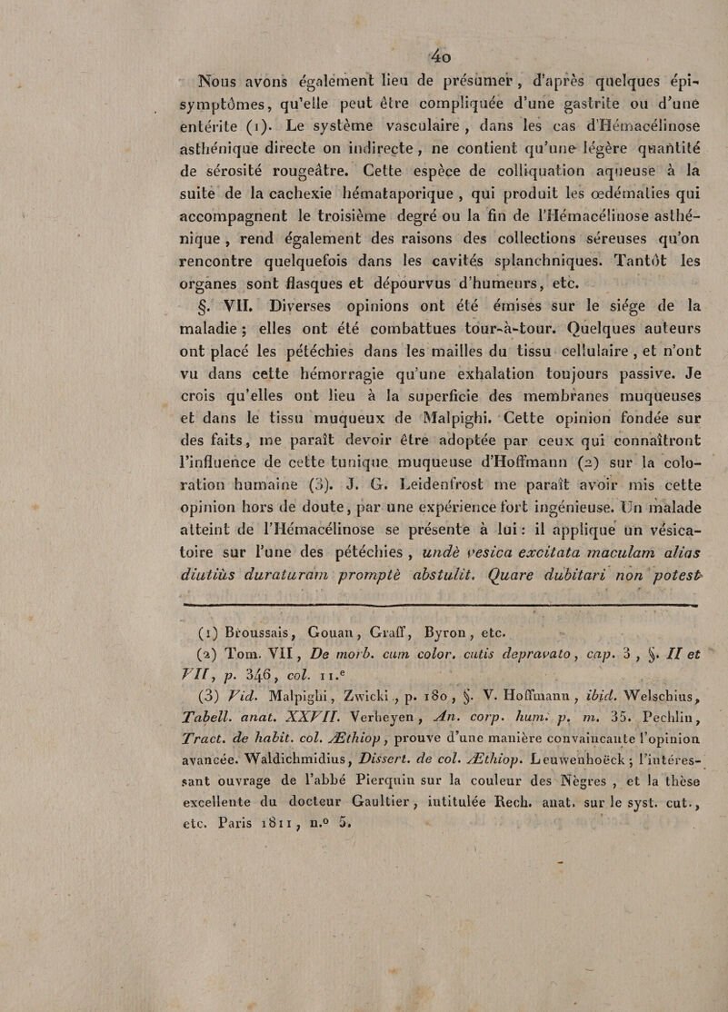 Nous avons également lieu de présumer , d'après quelques épi- symptômes, qu'elle peut être compliquée d’une gastrite ou d'une entérite (i). Le système vasculaire , dans les cas d’Hémaeélinose asthénique directe on indirecte , ne contient qu’une légère quantité de sérosité rougeâtre. Cette espèce de colliquation aqueuse à la suite de la cachexie hémataporique , qui produit les œdématiés qui accompagnent le troisième degré ou la fin de l’Hémacélinose asthé¬ nique , rend également des raisons des collections séreuses qu’on rencontre quelquefois dans les cavités splanchniques. Tantôt les organes sont flasques et dépourvus d’humeurs, etc. §. VIL Diverses opinions ont été émises sur le siège de la maladie ; elles ont été combattues tour-à-tour. Quelques auteurs ont placé les pétéchies dans les mailles du tissu cellulaire , et n’ont vu dans cette hémorragie qu’une exhalation toujours passive. Je crois qu’elles ont lieu à la superficie des membranes muqueuses et dans le tissu muqueux de Maîpighi. Cette opinion fondée sur des faits, nie paraît devoir être adoptée par ceux qui connaîtront l’influence de cette tunique muqueuse d’Hoffmann (2) sur la colo¬ ration humaine (3). J. G. Leidenfrost me paraît avoir mis cette opinion hors de doute, par une expérience fort ingénieuse. Un malade atteint de riiémacélinose se présente à lui: il applique un vésica¬ toire sur l’une des pétéchies , undè vesica excitata maculam alias diutiiiS duraturam prompte abstulit. Quare dubitari non potest (1) Broussais, Gouan , Graff, Byron , etc. (2) Tom. VII, De morb. cum color. cutis depravato, cap. 3 , §. Il et J If y p. 34b, col. II.e (3) Vid. Malpiglii, Zwicki., p. 180, §. V. Hoffmann, ibid. Welschius, Tabell. anat. XXVII. Verheyen , An. corp. hum. p. m. 35. Pechlin, Tract. de habit, col. Æthiop, prouve d’une manière convaincante l’opinion avancée. Waldichmidius, Dissert, de col. Æthiop. Leuwenhoëck; l’intéres¬ sant ouvrage de l’abbé Pierquin sur la couleur des Nègres , et la thèse excellente du docteur Gaultier, intitulée Recli. anat, sur le syst. eut.,