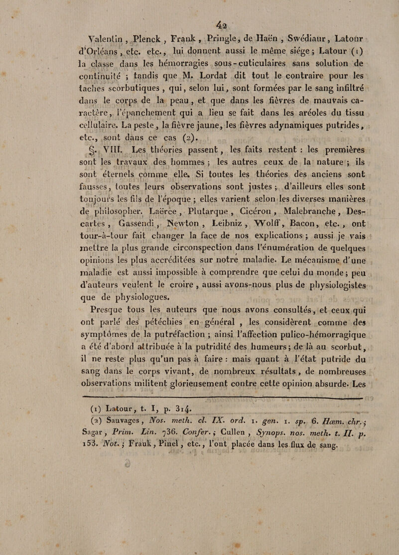 Valentin , Pîenck , Frank, Pringle, de Haën , Swédiatir, Latour d’Orléans, etc. etc., lui donnent aussi le même siège; Latour (i) la classe dans les hémorragies sous-cuticulaires sans solution de continuité ; tandis que M. Lordat dit tout le contraire pour les taches scorbutiques , qui, selon lui, sont formées par le sang infiltré dans le corps de la peau , et que dans les fièvres de mauvais ca¬ ractère, i’épanchement qui a lieu se fait dans les aréoles du tissu cellulaire. La peste , la fièvre jaune, les fièvres adynamiques putrides, etc., sont dans ce cas (2). g. Vïïî. Les théories passent , les faits restent : les premières sont les travaux des hommes; les autres ceux de la nature ; ils sont éternels comme elle» Si toutes les théories des anciens sont fausses, toutes leurs observations sont justes; d’ailleurs elles sont toujours les fils de fépoque ; elles varient selon les diverses manières de philosopher. Laerce , Plutarque , Cicéron , Malebranche, Des¬ cartes , Gassendi, Newton, Leibniz, WolfF, Bacon, etc., ont tour-à-lour fait changer la face de nos explications ; aussi je vais mettre la plus grande circonspection dans l’énumération de quelques opinions les plus accréditées sur notre maladie. Le mécanisme d’une maladie est aussi impossible à comprendre que celui du monde; peu d’auteurs veulent le croire , aussi avons-nous plus de physiologistes que de physiologues. Presque tous les auteurs que nous avons consultés, et ceux qui ont parlé des pétéchies en général , les considèrent comme des symptômes de la putréfaction ; ainsi l’affection pulico-hémorragique a été d’abord attribuée à la putridité des humeurs; de là au scorbut, il ne reste plus qu’un pas à faire : mais quant à l’état putride du sang dans le corps vivant, de nombreux résultats , de nombreuses observations militent glorieusement contre cette opinion absurde. Les (1) Latour, t. I, p. 3i4* (2) Sauvages, Nos. melh. cl. IX. ord. 1. gen. 1. sp. 6. Hœm. clir. ,* Sagar , Prim. Lin. 736. Confer. ,* Cullen , Sjnops. nos. meth. t. II. p. i53. Not. ; Frauk, Pinel, etc., l’ont placée dans les flux de sang. s