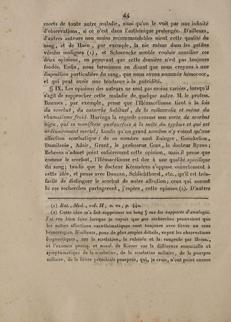 morts de toute autre maladie, ainsi qu*on le volt par une infinité d’observations, si ce n’est dans l’asthénique prolongée. D’ailleurs, d’autres auteurs non moins recommandables nient cette qualité du sang, et de Haën , .par exemple, la nie même dans les petites véroles malignes (i) , et Schwencke semble vouloir concilier ces deux opinions, en prouvant que cette dernière n’est pas toujours fondée. Enfin, nous terminons en disant que nous croyons à une disposition particulière du sang, que nous avons nommée hémocace * et qui peut avoir une tendance à la putridité. § IX. Les opinions des auteurs ne sont pas moins variées, lorsqu’il s’agit de rapprocher cette maladie de quelque autre. M. le profess. Baumes , par exemple, pense que l’Hémacélinose tient à la fois du scorbut , du catarrhe habituel, de la mélancolie et même du rhumatisme froid. Havinga la regarde comme une sorte de scorbut aigu, qui se manifeste quelquefois à la suite du typhus et qui est ordinairement mortel; tandis qu’un grand nombre n’y voient qu’une affection scorbutique: de ce nombre sont Zuinger , Goëckelius , Damilanio , Adair, Grant, le professeur Gaze , le docteur Byron ; Behrens n’admet point entièrement cette opinion, mais il pense que comme le scorbut, ITIémaeélinose est due à une qualité spécifique du sang; tandis que le docteur Kéraudren s’oppose ouvertement à cette idée, et pense avec Duncan, Schlichthorst, etc., qu’il est très- facile de distinguer le scorbut de notre affection ; ceux qui auront lu ces recherches partageront, j’espère, cette opinion (2). D’autres (1) Rat., Med., vol. Il, c. 22, p. 44°* (2) Cette idée m’a fait supprimer un long § sur les rappoi'ts d'analogie. J’ai cru bien faire lorsque je voyais que £es recherches prouvaient que les autres affections exanthématiques sont toujours avec fièvre ou sans hémorragies. D’ailleurs, pour de plus amples détails, voyez les observations diagnostiques, sur la scarlatine, la rubéole et la rougeole par Heirn., et l’examen pratiq. et nosol. de Kieser sur la différence essentielle et symptomatique de la scarlatine, de la scarlatine miliaire, de la pourpre miliaire, de la fièvre pétéchiale pourprée, qui, je crois, n’ont point encore