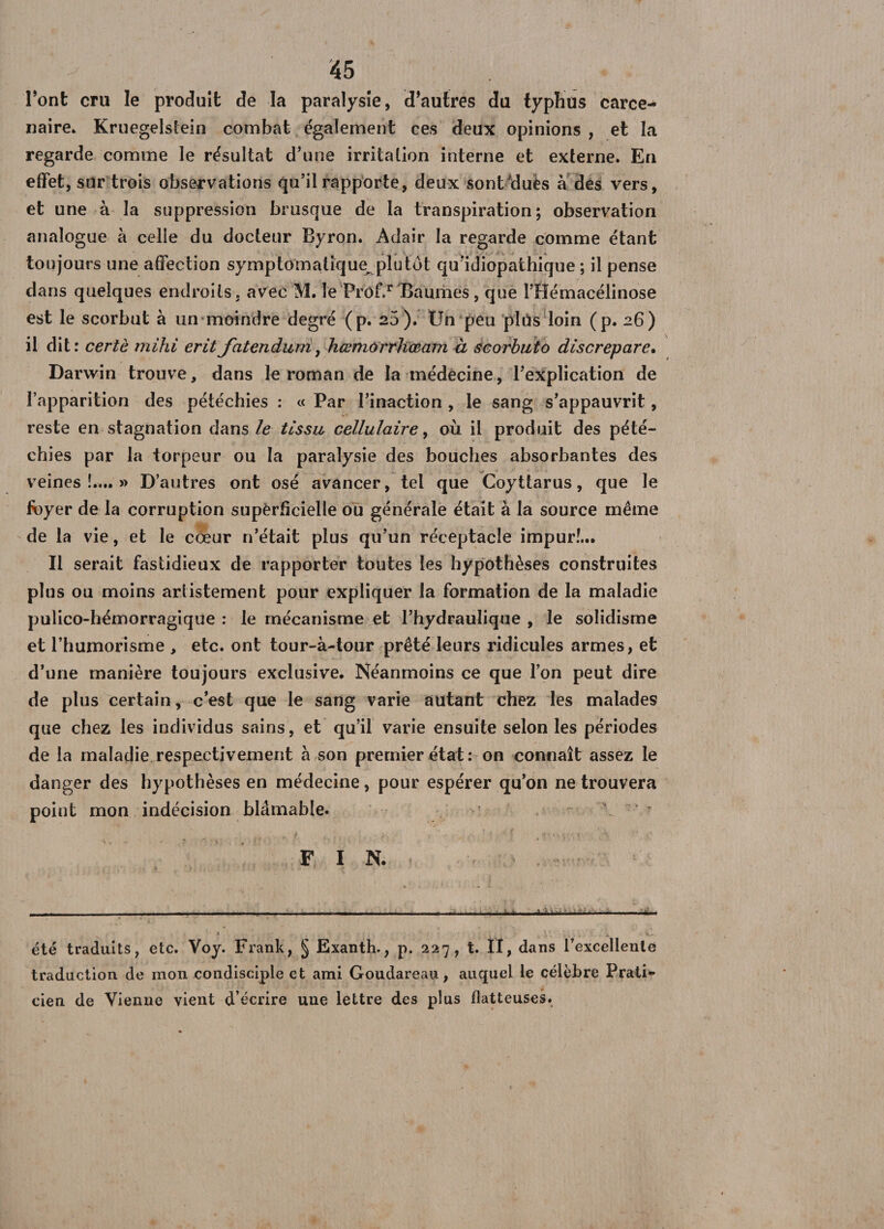 l’ont cru le produit de la paralysie, d’autres du typhus carce- naire. Kruegelstein combat également ces deux opinions, et la regarde comme le résultat d’une irritation interne et externe. En effet, sur trois observations qu’il rapporte, deux sontduès à des vers, et une à la suppression brusque de la transpiration; observation analogue à celle du docteur Byron. Adair la regarde comme étant toujours une affection symptomatique^ plutôt qu'idiopathique ; il pense dans quelques endroits, avec M. le Prof.r Baumes, que l’Hémacélinose est le scorbut à un moindre degré (p. 20). Un peu plus loin (p. 26) il dit: certè rnihi erit jatendurri, hœmorrltœam à scorbuto discrepare. Darwin trouve, dans le roman de la médecine, l’explication de l’apparition des pétéchies : « Par l’inaction , le sang s’appauvrit, reste en stagnation dans le tissu cellulaire, où il produit des pété¬ chies par la torpeur ou la paralysie des bouches absorbantes des veines!....» D’autres ont osé avancer, tel que Coyttarus, que le foyer de la corruption superficielle ou générale était à la source même de la vie, et le cœur n’était plus qu’un réceptacle impur!... Il serait fastidieux de rapporter toutes les hypothèses construites plus ou moins artistement pour expliquer la formation de la maladie pulico-hémorragique : le mécanisme et l’hydraulique , le solidisme et l’humorisme , etc. ont tour-à-tour prêté leurs ridicules armes, et d’une manière toujours exclusive. Néanmoins ce que l’on peut dire de plus certain, c’est que le sang varie autant chez les malades que chez les individus sains, et qu’il varie ensuite selon les périodes de la maladie respectivement à son premier état: on connaît assez le danger des hypothèses en médecine, pour espérer qu’on ne trouvera point mon indécision blâmable. ~ F IN. ■■■■■■■ -- ..- — — —1-;-1 ——— » * ■ V , ' ; •<, . été traduits, etc. Voy. Frank, § Exanth., p. 227, t. II, dans l’excellente traduction de mon condisciple et ami Goudareau, auquel le célèbre Prati¬ cien de Vienne vient d’écrire une lettre des plus flatteuses.