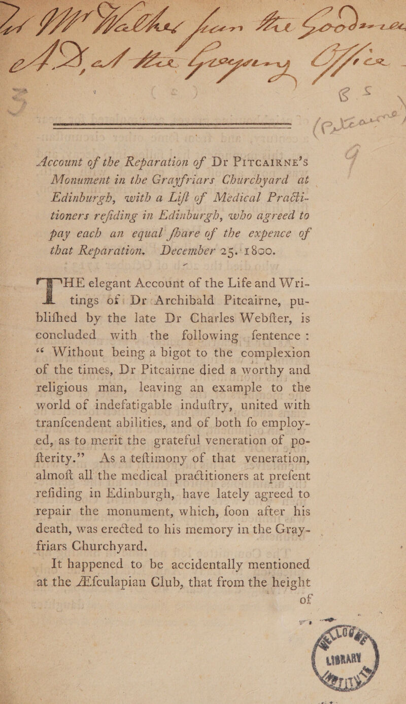 ‘jsP&gt; Account of the Reparation of Dr Pitcairne’s Monument in the Grayfriars Churchyard at Edinburgh, with a Lift of Medical Practi¬ tioners rejiding in Edinburgh, who agreed to pay each an equal fiare of the expence of that Reparation. December 25. 1800. THE elegant Account of the Life and Wri¬ tings of Dr Archibald Pitcairne, pu- blifhed by the late Dr Charles Webber, is concluded with the following fentence : Without being a bigot to the complexion of the times, Dr Pitcairne died a worthy and religious man, leaving an example to the world of indefatigable induftry, united with tranfcendent abilities, and of both fo employ¬ ed, as to merit the grateful veneration of po~ fterity.” As a teftimony of that veneration, almoil all the medical praclitioners at prefent redding in Edinburgh, have lately agreed to repair the monument, which, foon after his death, was ere&amp;ed to his memory in the Gray¬ friars Churchyard. It happened to be accidentally mentioned at the iEfculapian Club, that from the height of Vl