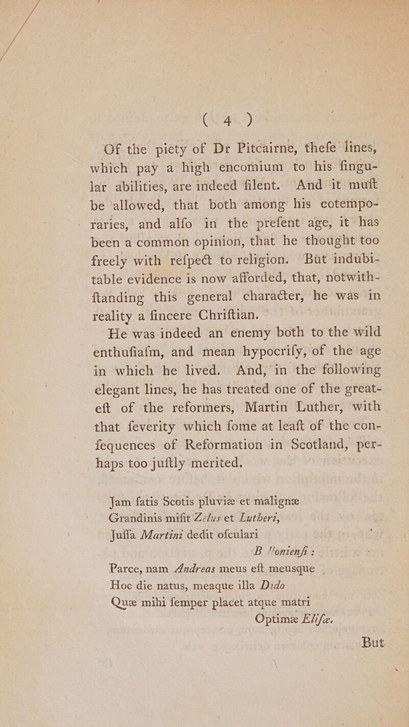 Of the piety of Dr Pitcairne, thefe lines, which pay a high encomium to his Angu¬ lar abilities, are indeed filent. And it muft be allowed, that both among his cotempo¬ raries, and alfo in the prefent age, it has been a common opinion, that he thought too freely with refpedl to religion. But indubi¬ table evidence is now afforded, that, notwith- llanding this general character, he was in reality a fincere Chriftian. He was indeed an enemy both to the wild enthufiafm, and mean hypocrify, of the age in which he lived. And, in the following elegant lines, he has treated one of the great- eft of the reformers, Martin Luther, with that feverity which fome at leaft of the con- fequences of Reformation in Scotland, per¬ haps too juftly merited. jam fatis Scotis pluviae et malignae Grandinis milit Z.elus et Lutheri, Jufla Martini dedit ofculari B 11onienfi: Parce, nam Andreas meus eft meusque Hoc die natus, meaque ilia Dido Quae mihi Temper placet atque matri Optima; Eli fee. X But