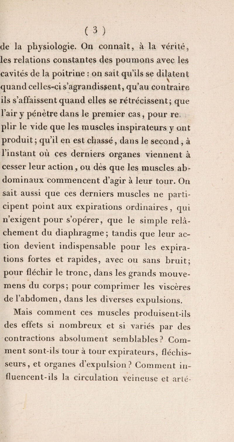 de la physiologie. On connaît, à la vérité, les relations constantes des poumons avec les cavités de la poitrine : on sait quils se dilatent quand celles-ci s’agrandissent, qu’au contraire ils s’affaissent quand elles se rétrécissent; que l’air y pénètre dans le premier cas, pour re, plir le vide que les muscles inspirateurs y ont produit ; qu’il en est chassé, dans le second , à l’instant où ces derniers organes viennent à cesser leur action, ou dès que les muscles ab¬ dominaux commencent d’agir à leur tour. On sait aussi que ces derniers muscles ne parti¬ cipent point aux expirations ordinaires , qui n’exigent pour s’opérer, que le simple relâ¬ chement du diaphragme; tandis que leur ac¬ tion devient indispensable pour les expira¬ tions fortes et rapides, avec ou sans bruit; pour fléchir le tronc, dans les grands mouve- mens du corps; pour comprimer les viscères de l’abdomen, dans les diverses expulsions. Mais comment ces muscles produisent-ils des effets si nombreux et si variés par des contractions absolument semblables? Com¬ ment sont-ils tour à tour expirateurs, fléchis¬ seurs, et organes d’expulsion? Comment in¬ fluencent-ils la circulation veineuse et arlé-