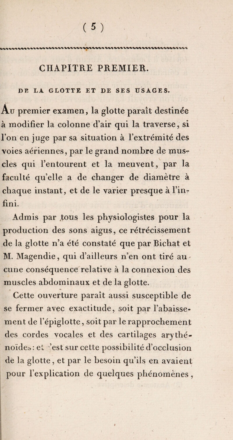 CHAPITRE PREMIER. DE LA GLOTTE ET DE SES USAGES. Au premier examen, la glotte paraît destinée à modifier la colonne d’air qui la traverse, si l’on en juge par sa situation à l’extrémité des voies aériennes, par le grand nombre de mus¬ cles qui l’entourent et la meuvent, par la faculté qu’elle a de changer de diamètre à chaque instant, et de le varier presque à l’in¬ fini. Admis par Jous les physiologistes pour la production des sons aigus, ce rétrécissement de la glotte n’a été constaté que par Bichat et M. Magendie, qui d’ailleurs n’en ont tiré au^ cune conséquence relative à la connexion des muscles abdominaux et de la glotte. Cette ouverture paraît aussi susceptible de se fermer avec exactitude, soit par l’abaisse¬ ment de l’épiglotte, soit par le rapprochement des cordes vocales et des cartilages arythé- noïdea : et ’est sur cette possibilité d’occlusion de la glotte, et par le besoin qu’ils en avaient pour l’explication de quelques phénomènes,