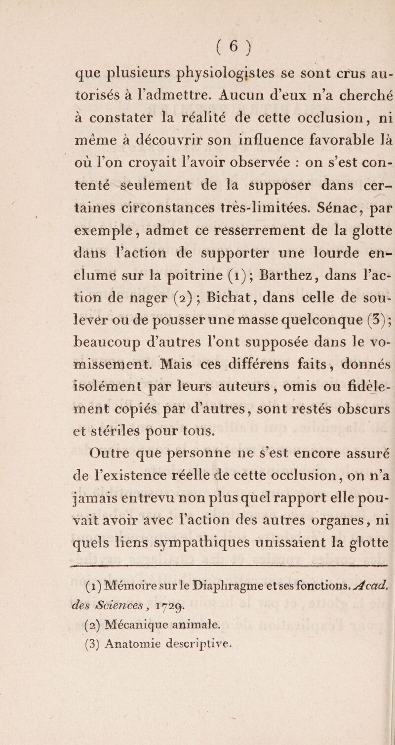 que plusieurs physiologistes se sont crus au¬ torisés à l’admettre. Aucun d’eux n’a cherché à constater la réalité de cette occlusion, ni meme à découvrir son influence favorable là où l’on croyait l’avoir observée : on s’est con¬ tenté seulement de la supposer dans cer¬ taines circonstances très-limitées. Sénac, par exemple, admet ce resserrement de la glotte dans l’action de supporter une lourde en¬ clume sur la poitrine (i); Barthez, dans l’ac¬ tion de nager (2) ; Bichat, dans celle de sou¬ lever ou de pousser une masse quelconque (3) ; beaucoup d’autres l’ont supposée dans le vo¬ missement. Mais ces différons faits, donnés isolément par leurs auteurs, omis ou fidèle¬ ment copiés par d’autres, sont restés obscurs et stériles pour tous. Outre que personne ne s’est encore assuré de l’existence réelle de cette occlusion, on n’a jamais entrevu non plus quel rapport elle pou¬ vait avoir avec l’action des autres organes, ni quels liens sympathiques unissaient la glotte ( 1 ) Mémoire sur le Diaphragme et ses fonctions. Acad> des Sciences, 1729. (2) Mécanique animale. (3) Anatomie descriptive.