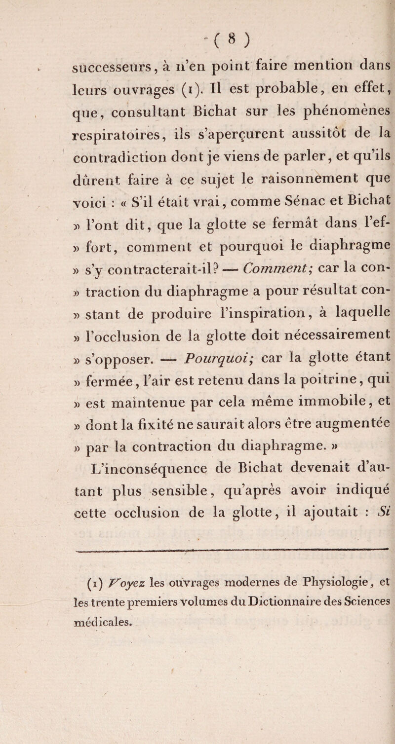 -( » ) successeurs, à n’en point faire mention dans leurs ouvrages (i). Il est probable, en effet, que, consultant Bichat sur les phénomènes respiratoires, ils s’aperçurent aussitôt de la contradiction dont je viens de parler, et qu’ils durent faire à ce sujet le raisonnement que voici : « S’il était vrai, comme Sénac et Bicliat » l’ont dit, que la glotte se fermât dans l’ef- » fort, comment et pourquoi le diaphragme » s’y contracterait-il? — Comment; car la con- » traction du diaphragme a pour résultat con- » stant de produire l’inspiration, à laquelle » l’occlusion de la glotte doit nécessairement » s’opposer. — Pourquoi; car la glotte étant » fermée, l’air est retenu dans la poitrine, qui » est maintenue par cela même immobile, et » dont la fixité ne saurait alors être augmentée » par la contraction du diaphragme. » L’inconséquence de Bichat devenait d’au¬ tant plus sensible, qu’après avoir indiqué cette occlusion de la glotte, il ajoutait : Si (i) Voyez les ouvrages modernes de Physiologie, et les trente premiers volumes du Dictionnaire des Sciences médicales.