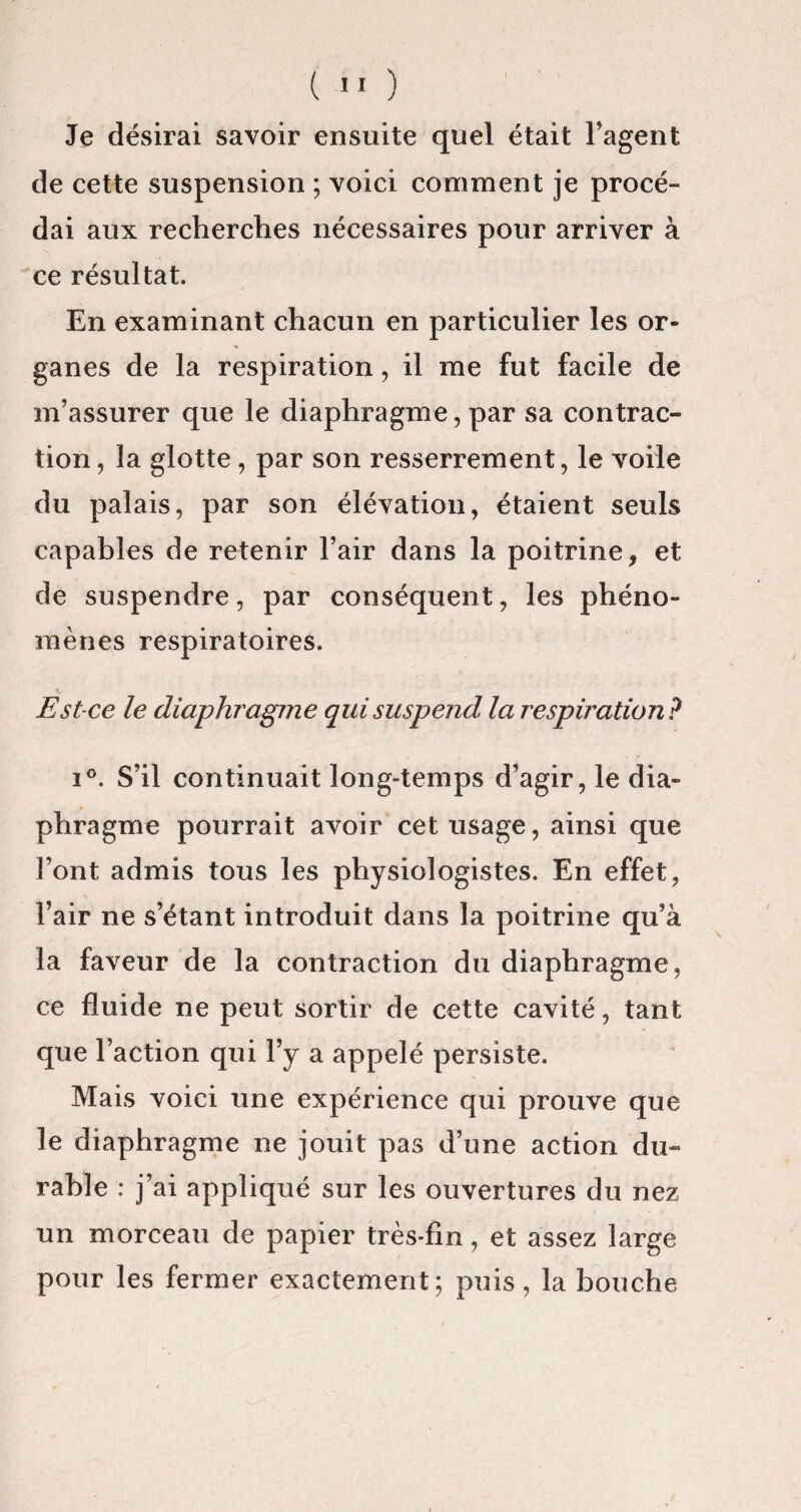 Je désirai savoir ensuite quel était l’agent de cette suspension ; voici comment je procé¬ dai aux recherches nécessaires pour arriver à ce résultat. En examinant chacun en particulier les or¬ ganes de la respiration , il me fut facile de m’assurer que le diaphragme, par sa contrac¬ tion , la glotte, par son resserrement, le voile du palais, par son élévation, étaient seuls capables de retenir l’air dans la poitrine, et de suspendre, par conséquent, les phéno¬ mènes respiratoires. Est-ce le diaphragme qui suspend la respiration? i°. S’il continuait long-temps d’agir, le dia¬ phragme pourrait avoir cet usage, ainsi que l’ont admis tous les physiologistes. En effet, l’air ne s’étant introduit dans la poitrine qu’à la faveur de la contraction du diaphragme, ce fluide ne peut sortir de cette cavité, tant que l’action qui l’y a appelé persiste. Mais voici une expérience qui prouve que le diaphragme ne jouit pas d’une action du¬ rable : j’ai appliqué sur les ouvertures du nez un morceau de papier très-fin, et assez large pour les fermer exactement; puis, la bouche
