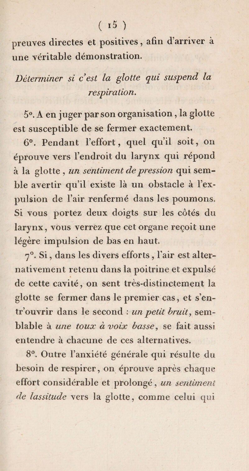 preuves directes et positives, afin d’arriver à une véritable démonstration. Déterminer si c est la glotte qui suspend la respiration. 5°. A en juger par son organisation, la glotte est susceptible de se fermer exactement. 6°. Pendant l’effort, quel qu’il soit, on éprouve vers l’endroit du larynx qui répond à la glotte , un sentiment de pression qui sem¬ ble avertir qu’il existe là un obstacle à l’ex¬ pulsion de l’air renfermé dans les poumons. Si vous portez deux doigts sur les côtés du larynx, vous verrez que cet organe reçoit une légère impulsion de bas en haut. 70. Si, dans les divers efforts , l’air est alter¬ nativement retenu dans la poitrine et expulsé de cette cavité, on sent très-distinctement 1a, glotte se fermer dans le premier cas, et s’en- tr’ouvrir dans le second : un petit bruit, sem¬ blable à une toux à voix basse, se fait aussi entendre à chacune de ces alternatives. 8°. Outre l’anxiété générale qui résulte du besoin de respirer, on éprouve après chaque effort considérable et prolongé, un sentiment de lassitude vers la glotte, comme celui qui