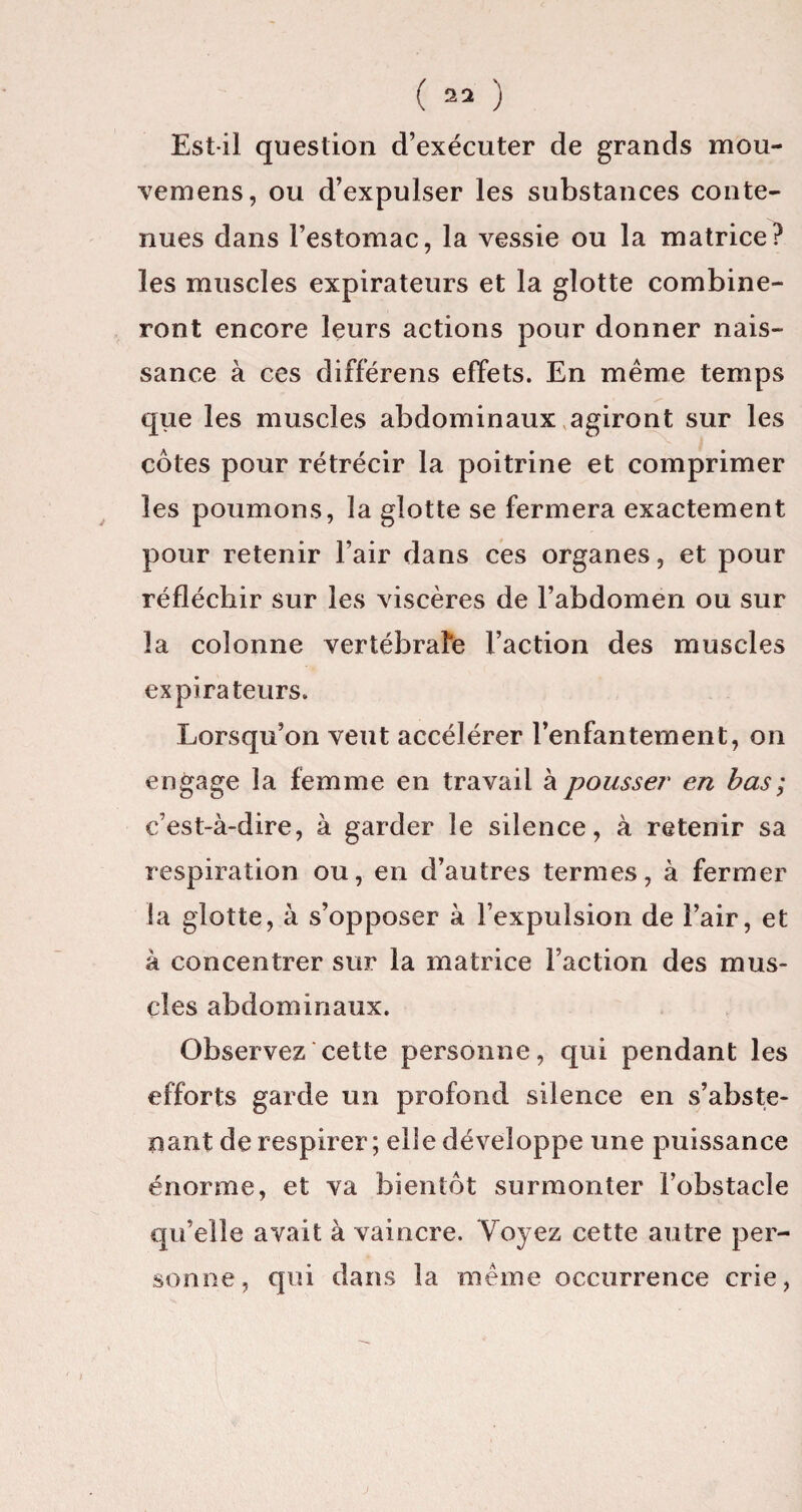 Est-il question d’exécuter de grands mou- vemens, ou d’expulser les substances conte¬ nues dans l’estomac, la vessie ou la matrice? les muscles expirateurs et la glotte combine¬ ront encore leurs actions pour donner nais¬ sance à ces differens effets. En même temps que les muscles abdominaux agiront sur les côtes pour rétrécir la poitrine et comprimer les poumons, la glotte se fermera exactement pour retenir l’air dans ces organes, et pour réfléchir sur les viscères de l’abdomen ou sur la colonne vertébrale l’action des muscles ex pirateurs. Lorsqu’on veut accélérer l’enfantement, on engage la femme en travail à pousser en bas ; c’est-à-dire, à garder le silence, à retenir sa respiration ou, en d’autres termes, à fermer ta glotte, à s’opposer à l’expulsion de l’air, et à concentrer sur la matrice l’action des mus¬ cles abdominaux. Observez cette personne, qui pendant les efforts garde un profond silence en s’abste¬ nant de respirer; elle développe une puissance énorme, et va bientôt surmonter l’obstacle qu’elle avait à vaincre. Voyez cette autre per¬ sonne, qui dans la même occurrence crie,